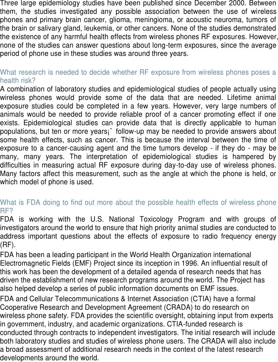 Three large epidemiology studies have been published since December 2000. Between them, the studies investigated any possible association between the use of wireless phones and primary brain cancer, glioma, meningioma, or acoustic neuroma, tumors of the brain or salivary gland, leukemia, or other cancers. None of the studies demonstrated the existence of any harmful health effects from wireless phones RF exposures. However, none of the studies can answer questions about long-term exposures, since the average period of phone use in these studies was around three years. What research is needed to decide whether RF exposure from wireless phones poses a health risk? A combination of laboratory studies and epidemiological studies of people actually using wireless phones would provide some of the data that are needed. Lifetime animal exposure studies could be completed in a few years. However, very large numbers of animals would be needed to provide reliable proof of a cancer promoting effect if one exists. Epidemiological studies can provide data that is directly applicable to human populations, but ten or more years¡¯ follow-up may be needed to provide answers about some health effects, such as cancer. This is because the interval between the time of exposure to a cancer-causing agent and the time tumors develop - if they do - may be many, many years. The interpretation of epidemiological studies is hampered by difficulties in measuring actual RF exposure during day-to-day use of wireless phones. Many factors affect this measurement, such as the angle at which the phone is held, or which model of phone is used. What is FDA doing to find out more about the possible health effects of wireless phone RF? FDA is working with the U.S. National Toxicology Program and with groups of investigators around the world to ensure that high priority animal studies are conducted to address important questions about the effects of exposure to radio frequency energy (RF). FDA has been a leading participant in the World Health Organization international Electromagnetic Fields (EMF) Project since its inception in 1996. An influential result of this work has been the development of a detailed agenda of research needs that has driven the establishment of new research programs around the world. The Project has also helped develop a series of public information documents on EMF issues. FDA and Cellular Telecommunications & Internet Association (CTIA) have a formal Cooperative Research and Development Agreement (CRADA) to do research on wireless phone safety. FDA provides the scientific oversight, obtaining input from experts in government, industry, and academic organizations. CTIA-funded research is conducted through contracts to independent investigators. The initial research will include both laboratory studies and studies of wireless phone users. The CRADA will also include a broad assessment of additional research needs in the context of the latest research developments around the world.
