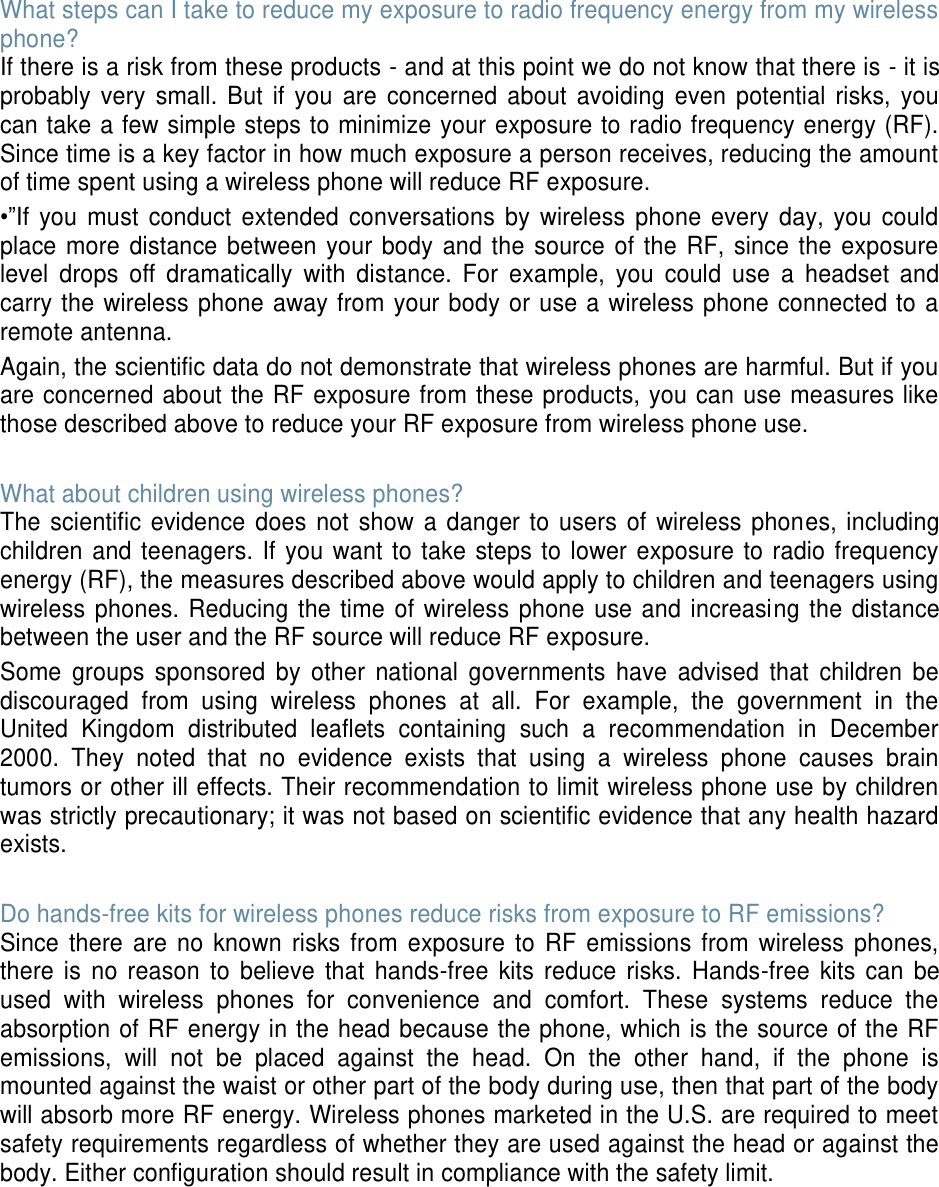 What steps can I take to reduce my exposure to radio frequency energy from my wireless phone? If there is a risk from these products - and at this point we do not know that there is - it is probably very small. But if you are concerned about avoiding even potential risks, you can take a few simple steps to minimize your exposure to radio frequency energy (RF). Since time is a key factor in how much exposure a person receives, reducing the amount of time spent using a wireless phone will reduce RF exposure. •”If you must conduct extended conversations by wireless phone every day, you could place more distance between your body and the source of the RF, since the exposure level drops off dramatically with distance. For example, you could use a headset and carry the wireless phone away from your body or use a wireless phone connected to a remote antenna. Again, the scientific data do not demonstrate that wireless phones are harmful. But if you are concerned about the RF exposure from these products, you can use measures like those described above to reduce your RF exposure from wireless phone use. What about children using wireless phones? The scientific evidence does not show a danger to users of wireless phones, including children and teenagers. If you want to take steps to lower exposure to radio frequency energy (RF), the measures described above would apply to children and teenagers using wireless phones. Reducing the time of wireless phone use and increasing the distance between the user and the RF source will reduce RF exposure. Some groups sponsored by other national governments have advised that children be discouraged from using wireless phones at all. For example, the government in the United Kingdom distributed leaflets containing such a recommendation in December 2000. They noted that no evidence exists that using a wireless phone causes brain tumors or other ill effects. Their recommendation to limit wireless phone use by children was strictly precautionary; it was not based on scientific evidence that any health hazard exists. Do hands-free kits for wireless phones reduce risks from exposure to RF emissions? Since there are no known risks from exposure to RF emissions from wireless phones, there is no reason to believe that hands-free kits reduce risks. Hands-free kits can be used with wireless phones for convenience and comfort. These systems reduce the absorption of RF energy in the head because the phone, which is the source of the RF emissions, will not be placed against the head. On the other hand, if the phone is mounted against the waist or other part of the body during use, then that part of the body will absorb more RF energy. Wireless phones marketed in the U.S. are required to meet safety requirements regardless of whether they are used against the head or against the body. Either configuration should result in compliance with the safety limit.