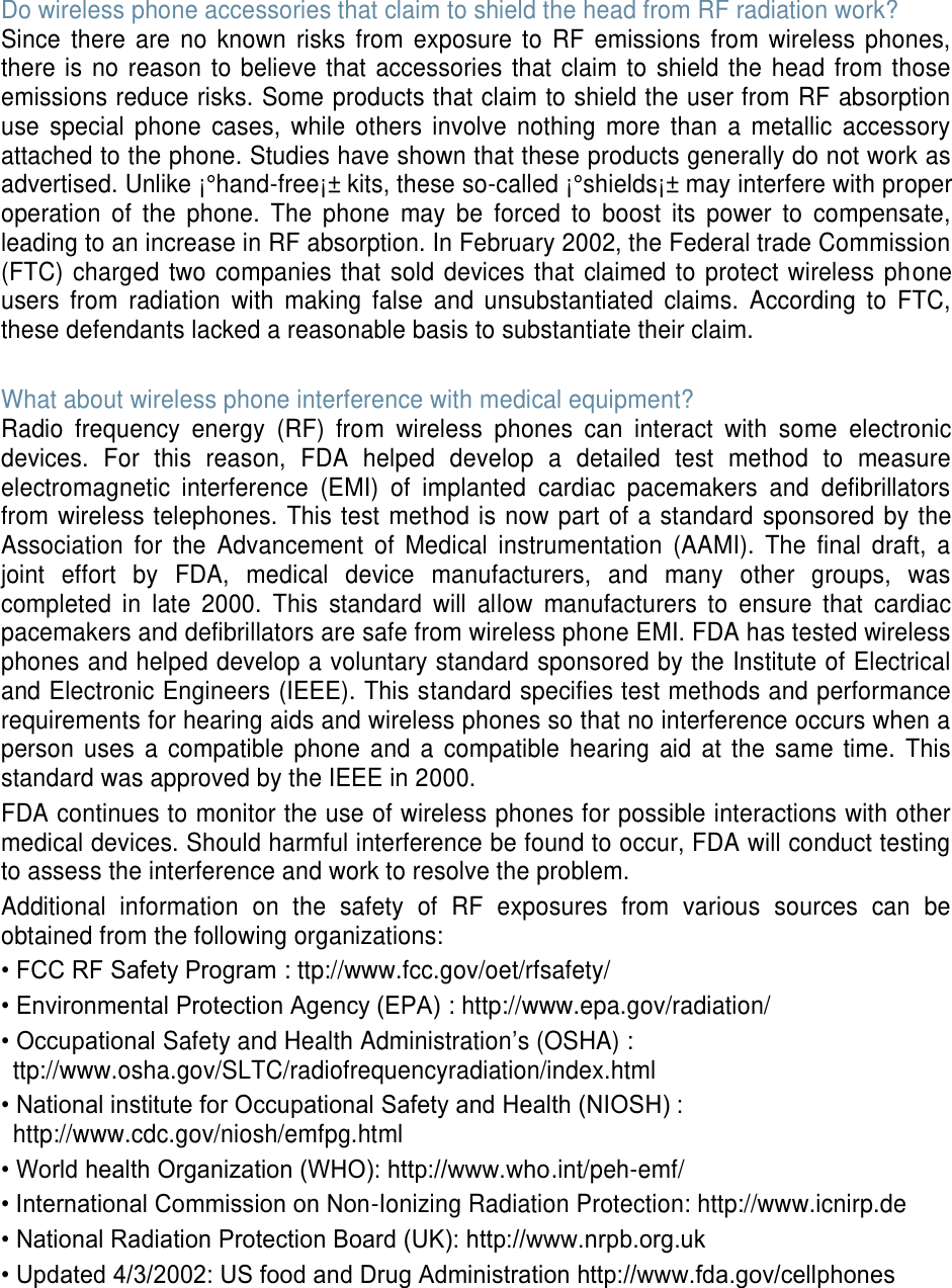 Do wireless phone accessories that claim to shield the head from RF radiation work? Since there are no known risks from exposure to RF emissions from wireless phones, there is no reason to believe that accessories that claim to shield the head from those emissions reduce risks. Some products that claim to shield the user from RF absorption use special phone cases, while others involve nothing more than a metallic accessory attached to the phone. Studies have shown that these products generally do not work as advertised. Unlike ¡°hand-free¡± kits, these so-called ¡°shields¡± may interfere with proper operation of the phone. The phone may be forced to boost its power to compensate, leading to an increase in RF absorption. In February 2002, the Federal trade Commission (FTC) charged two companies that sold devices that claimed to protect wireless phone users from radiation with making false and unsubstantiated claims. According to FTC, these defendants lacked a reasonable basis to substantiate their claim. What about wireless phone interference with medical equipment? Radio frequency energy (RF) from wireless phones can interact with some electronic devices. For this reason, FDA helped develop a detailed test method to measure electromagnetic interference (EMI) of implanted cardiac pacemakers and defibrillators from wireless telephones. This test method is now part of a standard sponsored by the Association for the Advancement of Medical instrumentation (AAMI). The final draft, a joint effort by FDA, medical device manufacturers, and many other groups, was completed in late 2000. This standard will allow manufacturers to ensure that cardiac pacemakers and defibrillators are safe from wireless phone EMI. FDA has tested wireless phones and helped develop a voluntary standard sponsored by the Institute of Electrical and Electronic Engineers (IEEE). This standard specifies test methods and performance requirements for hearing aids and wireless phones so that no interference occurs when a person uses a compatible phone and a compatible hearing aid at the same time. This standard was approved by the IEEE in 2000. FDA continues to monitor the use of wireless phones for possible interactions with other medical devices. Should harmful interference be found to occur, FDA will conduct testing to assess the interference and work to resolve the problem. Additional information on the safety of RF exposures from various sources can be obtained from the following organizations: • FCC RF Safety Program : ttp://www.fcc.gov/oet/rfsafety/• Environmental Protection Agency (EPA) : http://www.epa.gov/radiation/• Occupational Safety and Health Administration’s (OSHA) :ttp://www.osha.gov/SLTC/radiofrequencyradiation/index.html• National institute for Occupational Safety and Health (NIOSH) :http://www.cdc.gov/niosh/emfpg.html• World health Organization (WHO): http://www.who.int/peh-emf/• International Commission on Non-Ionizing Radiation Protection: http://www.icnirp.de• National Radiation Protection Board (UK): http://www.nrpb.org.uk• Updated 4/3/2002: US food and Drug Administration http://www.fda.gov/cellphones
