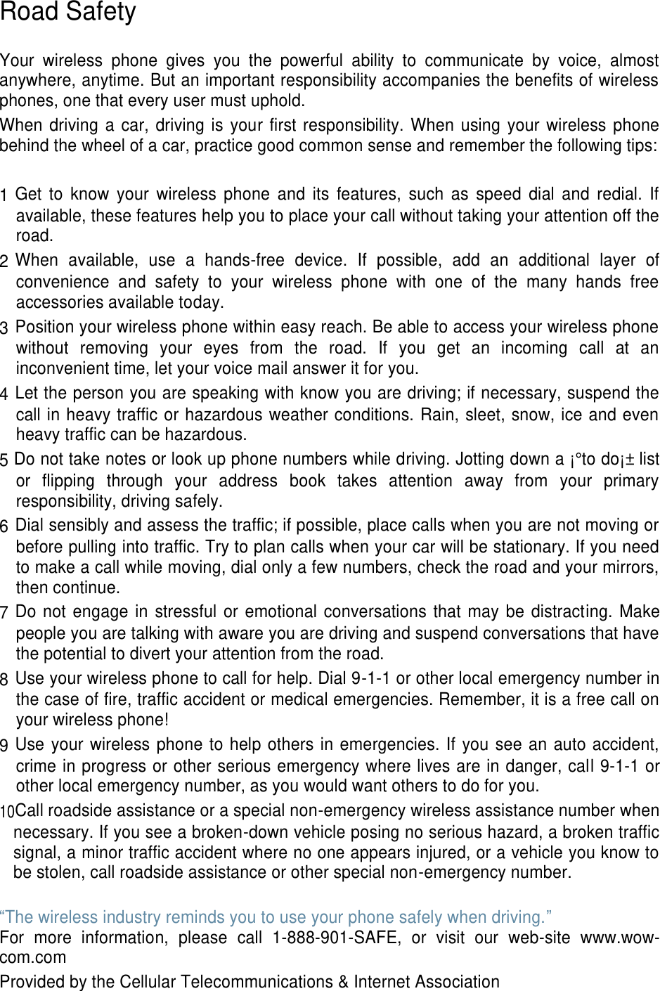 Road Safety Your wireless phone gives you the powerful ability to communicate by voice, almost anywhere, anytime. But an important responsibility accompanies the benefits of wireless phones, one that every user must uphold. When driving a car, driving is your first responsibility. When using your wireless phone behind the wheel of a car, practice good common sense and remember the following tips: 1 Get to know your wireless phone and its features, such as speed dial and redial. If available, these features help you to place your call without taking your attention off the road. 2 When available, use a hands-free device. If possible, add an additional layer of convenience and safety to your wireless phone with one of the many hands free accessories available today. 3 Position your wireless phone within easy reach. Be able to access your wireless phone without removing your eyes from the road. If you get an incoming call at an inconvenient time, let your voice mail answer it for you. 4 Let the person you are speaking with know you are driving; if necessary, suspend the call in heavy traffic or hazardous weather conditions. Rain, sleet, snow, ice and even heavy traffic can be hazardous. 5 Do not take notes or look up phone numbers while driving. Jotting down a ¡°to do¡± list or flipping through your address book takes attention away from your primary responsibility, driving safely. 6 Dial sensibly and assess the traffic; if possible, place calls when you are not moving or before pulling into traffic. Try to plan calls when your car will be stationary. If you need to make a call while moving, dial only a few numbers, check the road and your mirrors, then continue. 7 Do not engage in stressful or emotional conversations that may be distracting. Make people you are talking with aware you are driving and suspend conversations that have the potential to divert your attention from the road. 8 Use your wireless phone to call for help. Dial 9-1-1 or other local emergency number in the case of fire, traffic accident or medical emergencies. Remember, it is a free call on your wireless phone! 9 Use your wireless phone to help others in emergencies. If you see an auto accident, crime in progress or other serious emergency where lives are in danger, call 9-1-1 or other local emergency number, as you would want others to do for you. 10Call roadside assistance or a special non-emergency wireless assistance number when necessary. If you see a broken-down vehicle posing no serious hazard, a broken traffic signal, a minor traffic accident where no one appears injured, or a vehicle you know to be stolen, call roadside assistance or other special non-emergency number. “The wireless industry reminds you to use your phone safely when driving.” For more information, please call 1-888-901-SAFE, or visit our web-site www.wow-com.com Provided by the Cellular Telecommunications & Internet Association