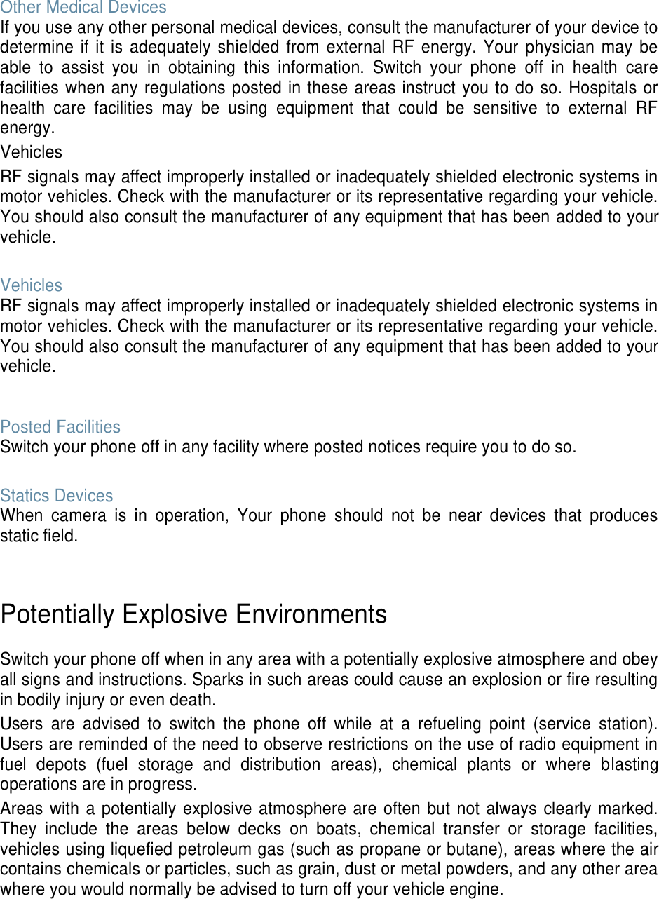 Other Medical Devices If you use any other personal medical devices, consult the manufacturer of your device to determine if it is adequately shielded from external RF energy. Your physician may be able to assist you in obtaining this information. Switch your phone off in health care facilities when any regulations posted in these areas instruct you to do so. Hospitals or health care facilities may be using equipment that could be sensitive to external RF energy. Vehicles RF signals may affect improperly installed or inadequately shielded electronic systems in motor vehicles. Check with the manufacturer or its representative regarding your vehicle. You should also consult the manufacturer of any equipment that has been added to your vehicle. Vehicles RF signals may affect improperly installed or inadequately shielded electronic systems in motor vehicles. Check with the manufacturer or its representative regarding your vehicle. You should also consult the manufacturer of any equipment that has been added to your vehicle. Posted Facilities Switch your phone off in any facility where posted notices require you to do so. Statics Devices When camera is in operation, Your phone should not be near devices that produces static field. Potentially Explosive Environments Switch your phone off when in any area with a potentially explosive atmosphere and obey all signs and instructions. Sparks in such areas could cause an explosion or fire resulting in bodily injury or even death. Users are advised to switch the phone off while at a refueling point (service station). Users are reminded of the need to observe restrictions on the use of radio equipment in fuel depots (fuel storage and distribution areas), chemical plants or where blasting operations are in progress. Areas with a potentially explosive atmosphere are often but not always clearly marked. They include the areas below decks on boats, chemical transfer or storage facilities, vehicles using liquefied petroleum gas (such as propane or butane), areas where the air contains chemicals or particles, such as grain, dust or metal powders, and any other area where you would normally be advised to turn off your vehicle engine.