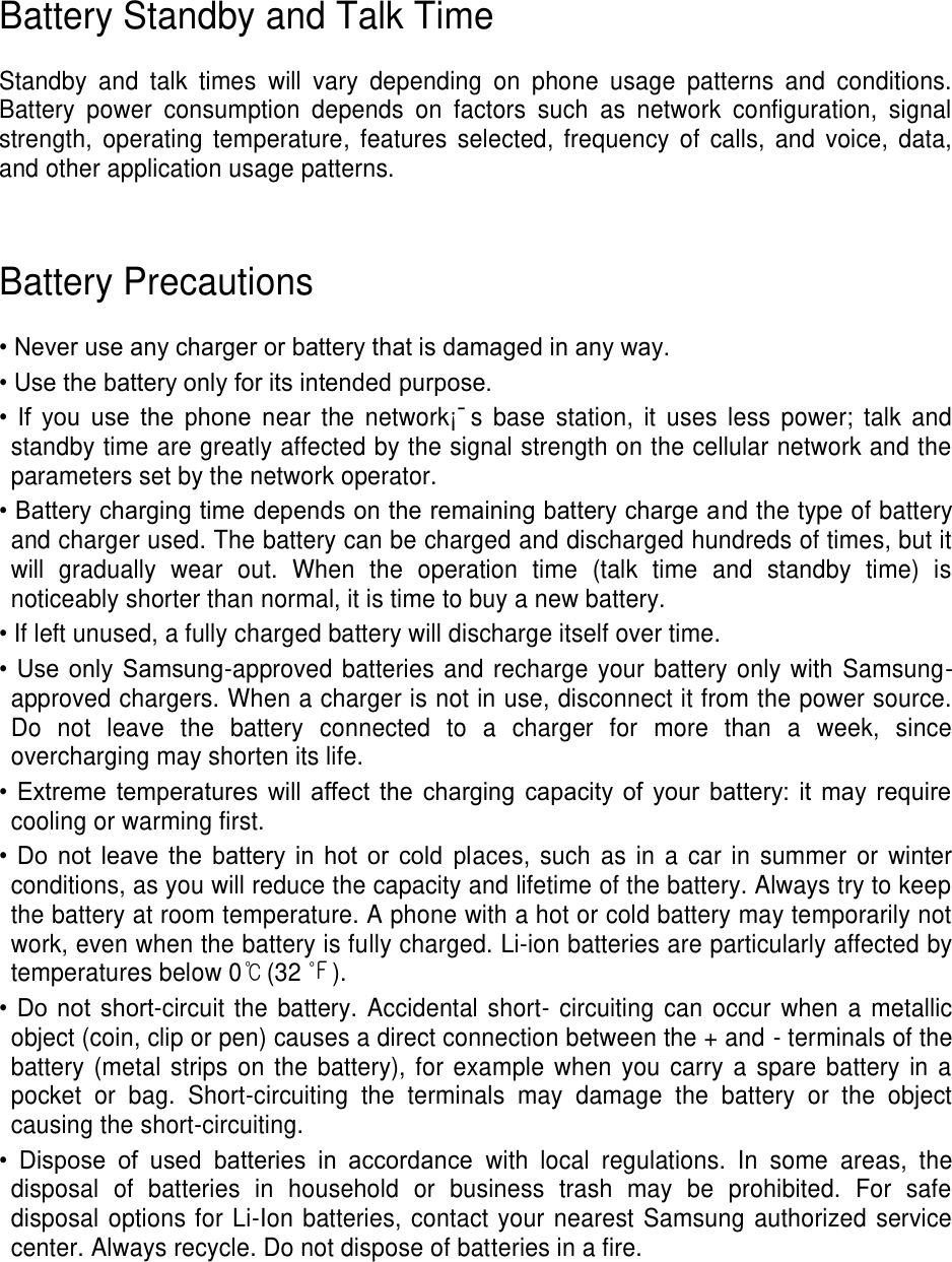 Battery Standby and Talk Time Standby and talk times will vary depending on phone usage patterns and conditions. Battery power consumption depends on factors such as network configuration, signal strength, operating temperature, features selected, frequency of calls, and voice, data, and other application usage patterns. Battery Precautions • Never use any charger or battery that is damaged in any way. • Use the battery only for its intended purpose. • If you use the phone near the network¡¯s base station, it uses less power; talk and standby time are greatly affected by the signal strength on the cellular network and the parameters set by the network operator. • Battery charging time depends on the remaining battery charge and the type of battery and charger used. The battery can be charged and discharged hundreds of times, but it will gradually wear out. When the operation time (talk time and standby time) is noticeably shorter than normal, it is time to buy a new battery. • If left unused, a fully charged battery will discharge itself over time. • Use only Samsung-approved batteries and recharge your battery only with Samsung-approved chargers. When a charger is not in use, disconnect it from the power source. Do not leave the battery connected to a charger for more than a week, since overcharging may shorten its life. • Extreme temperatures will affect the charging capacity of your battery: it may require cooling or warming first. • Do not leave the battery in hot or cold places, such as in a car in summer or winter conditions, as you will reduce the capacity and lifetime of the battery. Always try to keep the battery at room temperature. A phone with a hot or cold battery may temporarily not work, even when the battery is fully charged. Li-ion batteries are particularly affected by temperatures below 0℃(32 ℉). • Do not short-circuit the battery. Accidental short- circuiting can occur when a metallic object (coin, clip or pen) causes a direct connection between the + and - terminals of the battery (metal strips on the battery), for example when you carry a spare battery in a pocket or bag. Short-circuiting the terminals may damage the battery or the object causing the short-circuiting. • Dispose of used batteries in accordance with local regulations. In some areas, the disposal of batteries in household or business trash may be prohibited. For safe disposal options for Li-Ion batteries, contact your nearest Samsung authorized service center. Always recycle. Do not dispose of batteries in a fire.