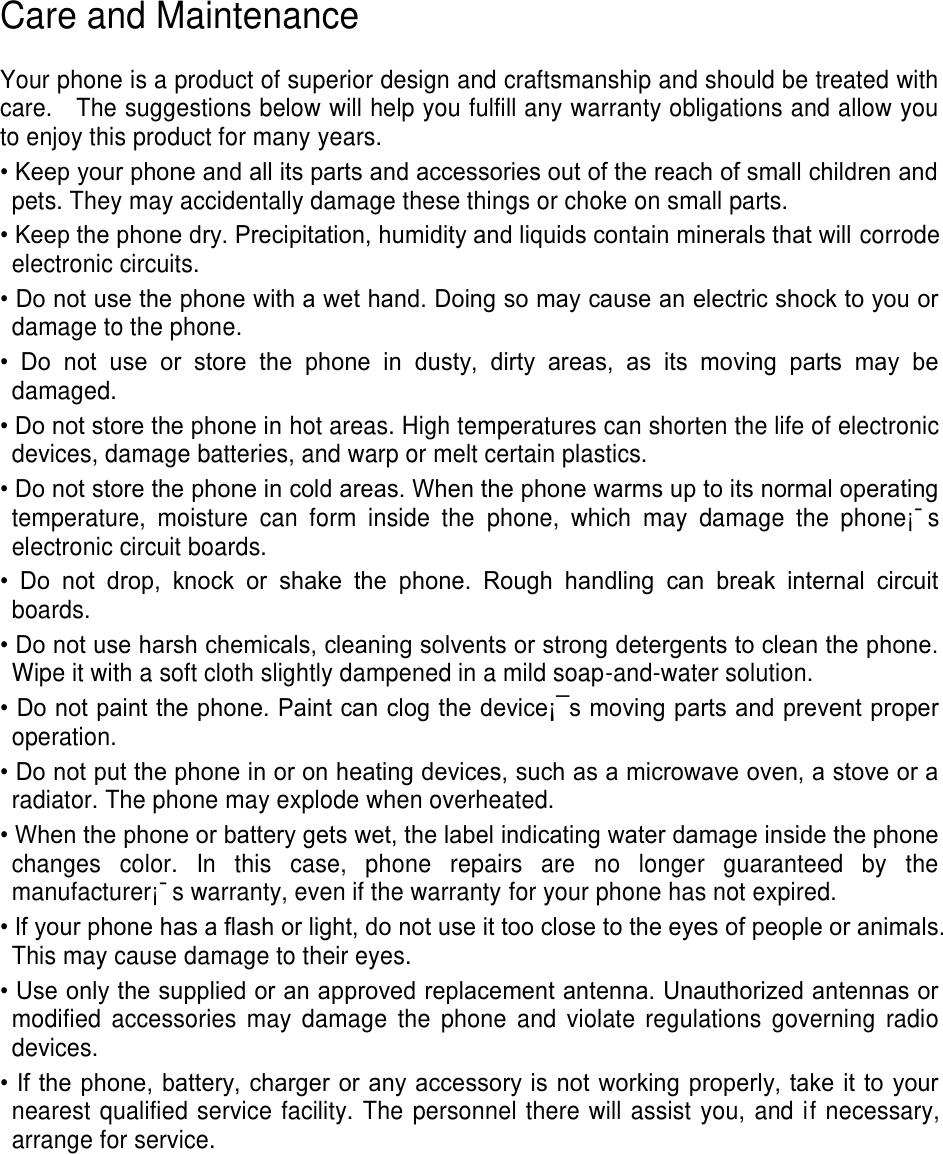Care and Maintenance Your phone is a product of superior design and craftsmanship and should be treated with care. The suggestions below will help you fulfill any warranty obligations and allow you to enjoy this product for many years. • Keep your phone and all its parts and accessories out of the reach of small children andpets. They may accidentally damage these things or choke on small parts.• Keep the phone dry. Precipitation, humidity and liquids contain minerals that will corrodeelectronic circuits.• Do not use the phone with a wet hand. Doing so may cause an electric shock to you ordamage to the phone.• Do not use or store the phone in dusty, dirty areas, as its moving parts may bedamaged. • Do not store the phone in hot areas. High temperatures can shorten the life of electronicdevices, damage batteries, and warp or melt certain plastics.• Do not store the phone in cold areas. When the phone warms up to its normal operatingtemperature, moisture can form inside the phone, which may damage the phone¡¯selectronic circuit boards.• Do not drop, knock or shake the phone. Rough handling can break internal circuitboards. • Do not use harsh chemicals, cleaning solvents or strong detergents to clean the phone.Wipe it with a soft cloth slightly dampened in a mild soap-and-water solution.• Do not paint the phone. Paint can clog the device¡¯s moving parts and prevent properoperation.• Do not put the phone in or on heating devices, such as a microwave oven, a stove or aradiator. The phone may explode when overheated.• When the phone or battery gets wet, the label indicating water damage inside the phonechanges color. In this case, phone repairs are no longer guaranteed by themanufacturer¡¯s warranty, even if the warranty for your phone has not expired.• If your phone has a flash or light, do not use it too close to the eyes of people or animals.This may cause damage to their eyes.• Use only the supplied or an approved replacement antenna. Unauthorized antennas ormodified accessories may damage the phone and violate regulations governing radiodevices.• If the phone, battery, charger or any accessory is not working properly, take it to yournearest qualified service facility. The personnel there will assist you, and if necessary,arrange for service.