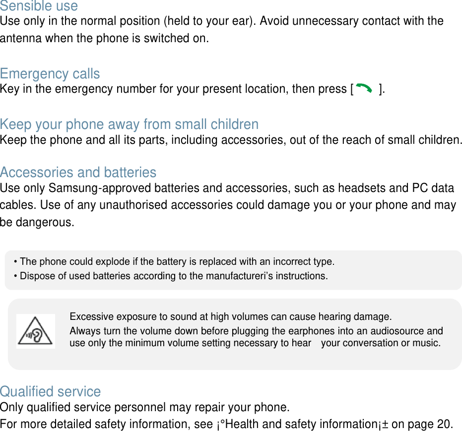 Sensible use Use only in the normal position (held to your ear). Avoid unnecessary contact with the antenna when the phone is switched on. Emergency calls Key in the emergency number for your present location, then press [ ]. Keep your phone away from small children   Keep the phone and all its parts, including accessories, out of the reach of small children. Accessories and batteries Use only Samsung-approved batteries and accessories, such as headsets and PC data cables. Use of any unauthorised accessories could damage you or your phone and may be dangerous.  Qualified service Only qualified service personnel may repair your phone. For more detailed safety information, see ¡°Health and safety information¡± on page 20. •The phone could explode if the battery is replaced with an incorrect type.•Dispose of used batteries according to the manufactureri’s instructions.Excessive exposure to sound at high volumes can cause hearing damage.   Always turn the volume down before plugging the earphones into an audiosource and use only the minimum volume setting necessary to hear    your conversation or music. 