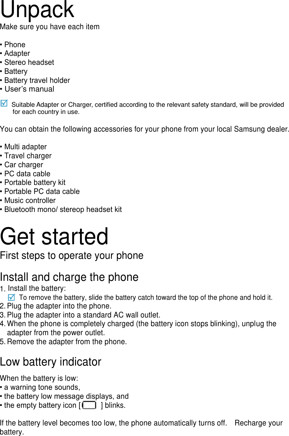 Unpack Make sure you have each item  • Phone • Adapter • Stereo headset • Battery • Battery travel holder • User’s manual  Suitable Adapter or Charger, certified according to the relevant safety standard, will be provided for each country in use.  You can obtain the following accessories for your phone from your local Samsung dealer.  • Multi adapter • Travel charger • Car charger • PC data cable • Portable battery kit • Portable PC data cable • Music controller • Bluetooth mono/ stereop headset kit  Get started First steps to operate your phone  Install and charge the phone 1. Install the battery:     To remove the battery, slide the battery catch toward the top of the phone and hold it. 2. Plug the adapter into the phone. 3. Plug the adapter into a standard AC wall outlet. 4. When the phone is completely charged (the battery icon stops blinking), unplug the adapter from the power outlet. 5. Remove the adapter from the phone.  Low battery indicator  When the battery is low: • a warning tone sounds, • the battery low message displays, and • the empty battery icon [   ] blinks.  If the battery level becomes too low, the phone automatically turns off.    Recharge your battery. 