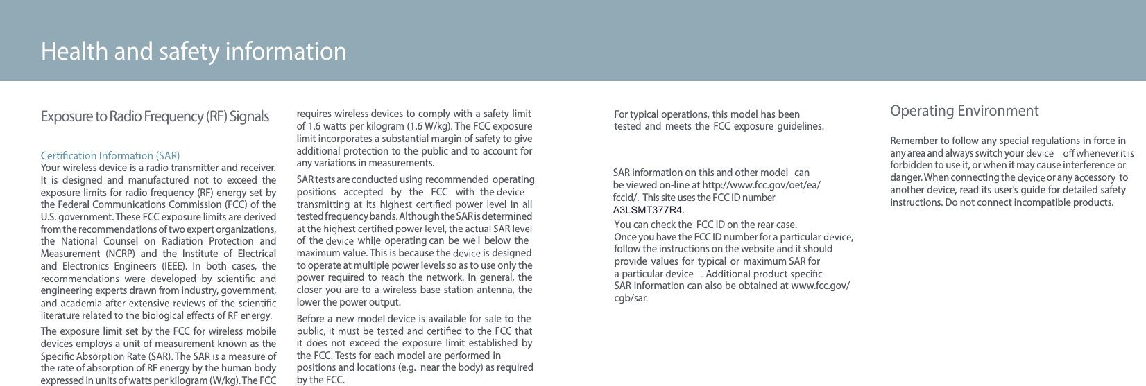 SAR information on this and other model can be viewed on-line at http://www.fcc.gov/oet/ea/fccid/.  This site uses the FCC ID number A3LSMT377R4.48Exposure to Radio Frequency (RF) SignalsYour wireless device is a radio transmitter and receiver. It  is  designed  and  manufactured  not  to  exceed  the exposure limits for radio  frequency  (RF) energy set  by the Federal Communications Commission (FCC) of the U.S. government. These FCC exposure limits are derived from the recommendations of two expert organizations, the  National  Counsel  on  Radiation  Protection  and Measurement  (NCRP)  and  the  Institute  of  Electrical and  Electronics  Engineers  (IEEE).  In  both  cases,  the engineering experts drawn from industry, government, The exposure  limit  set  by  the FCC for wireless mobiledevices employs a unit of measurement known as the the rate of absorption of RF energy by the human body expressed in units of watts per kilogram (W/kg). The FCC requires wireless devices to comply with a safety limit of 1.6 watts per kilogram (1.6 W/kg). The FCC exposure limit incorporates a substantial margin of safety to give additional protection to the public  and to account for any variations in measurements.SAR tests are  conducted using recommended operating positions  accepted  by  the  FCC  with the tested frequency bands. Although the SAR is determined of  the    whi e  operating can  be  we l  below  themaximum value. This is because the   is designedto operate at multiple power levels so as to use only the power  required  to  reach  the  network.  In  general,  the closer  you are  to  a  wireless  base  station  antenna,  the lower the power output.Before a new  model device is  available for  sale to  the it  does  not  exceed  the  exposure  limit  established  by the FCC. Tests for each model are per ormed in positions and locations (e.g.  near the body) as requiredby the FCC. Health and safety informationFor typical operations, this model has been tested  and  meets  the  FCC  exposure  guidelines. You can check the  FCC ID on the rear case.Once you have the FCC ID number for a particular  ,follow the instructions on the website and it should  provide  values  for  typical  or  maximum SAR fora particular SAR information can also be obtained at www.fcc.gov/cgb/sar.Operating EnvironmentRemember to follow any special regulations in force in any area and always switch your forbidden to use it, or when it may cause interference or danger. When connecting the   or any a cessor   to another device, read its user’s guide for detailed safety instructions. Do not connect incompatible products.