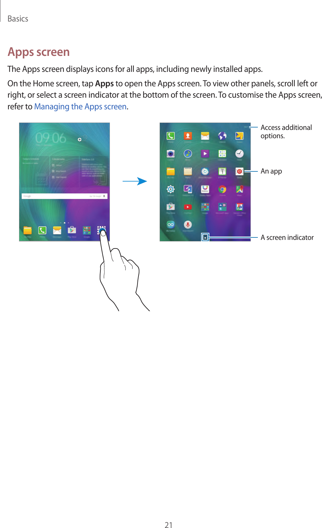 Basics21Apps screenThe Apps screen displays icons for all apps, including newly installed apps.On the Home screen, tap Apps to open the Apps screen. To view other panels, scroll left or right, or select a screen indicator at the bottom of the screen. To customise the Apps screen, refer to Managing the Apps screen.Access additional options.An appA screen indicator