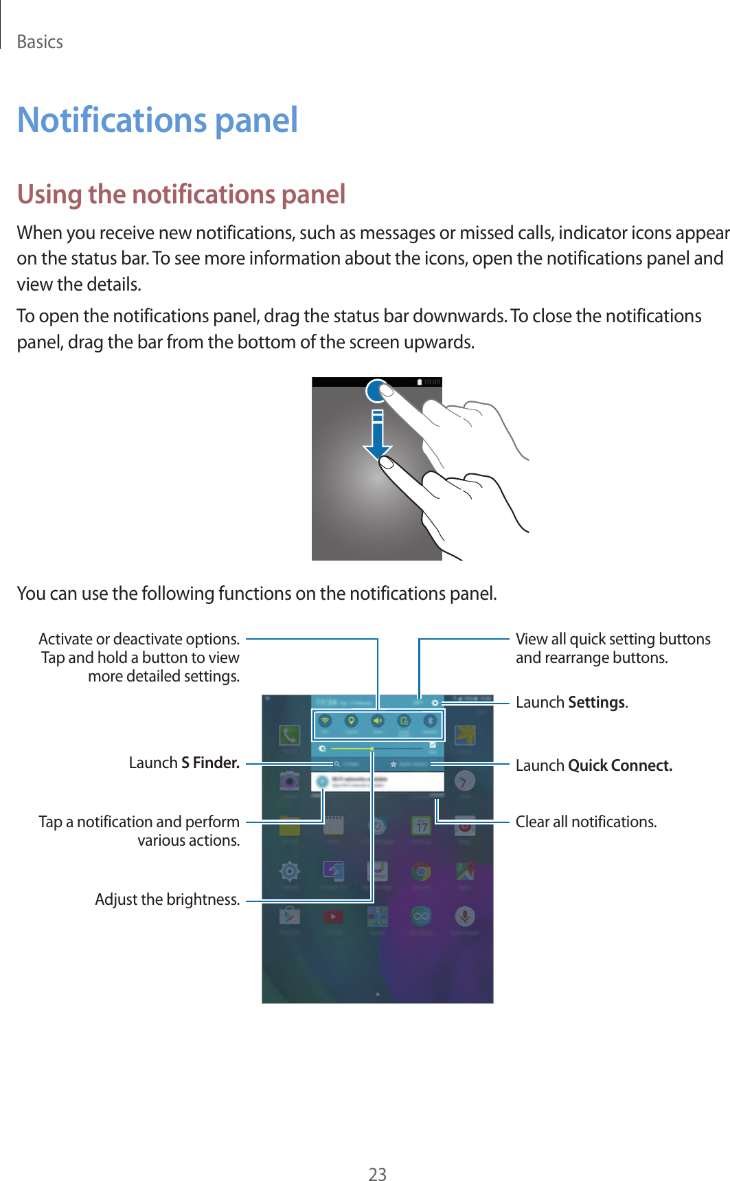 Basics23Notifications panelUsing the notifications panelWhen you receive new notifications, such as messages or missed calls, indicator icons appear on the status bar. To see more information about the icons, open the notifications panel and view the details.To open the notifications panel, drag the status bar downwards. To close the notifications panel, drag the bar from the bottom of the screen upwards.You can use the following functions on the notifications panel.Launch Settings.Clear all notifications.Adjust the brightness.Launch S Finder. Launch Quick Connect.Activate or deactivate options. Tap and hold a button to view more detailed settings.View all quick setting buttons and rearrange buttons.Tap a notification and perform various actions.