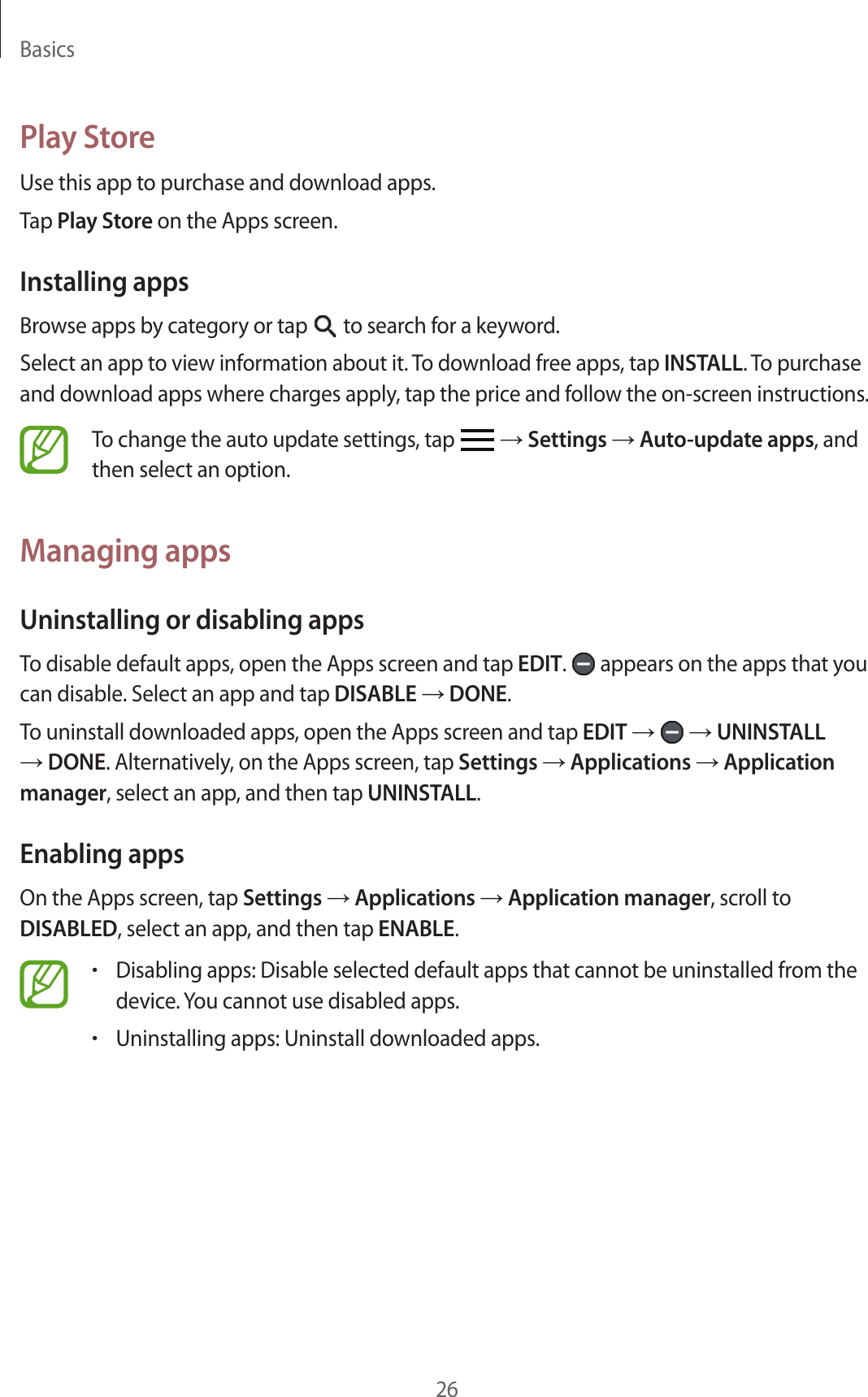 Basics26Play StoreUse this app to purchase and download apps.Tap Play Store on the Apps screen.Installing appsBrowse apps by category or tap   to search for a keyword.Select an app to view information about it. To download free apps, tap INSTALL. To purchase and download apps where charges apply, tap the price and follow the on-screen instructions.To change the auto update settings, tap   → Settings → Auto-update apps, and then select an option.Managing appsUninstalling or disabling appsTo disable default apps, open the Apps screen and tap EDIT.   appears on the apps that you can disable. Select an app and tap DISABLE → DONE.To uninstall downloaded apps, open the Apps screen and tap EDIT →   → UNINSTALL → DONE. Alternatively, on the Apps screen, tap Settings → Applications → Application manager, select an app, and then tap UNINSTALL.Enabling appsOn the Apps screen, tap Settings → Applications → Application manager, scroll to DISABLED, select an app, and then tap ENABLE.•Disabling apps: Disable selected default apps that cannot be uninstalled from the device. You cannot use disabled apps.•Uninstalling apps: Uninstall downloaded apps.