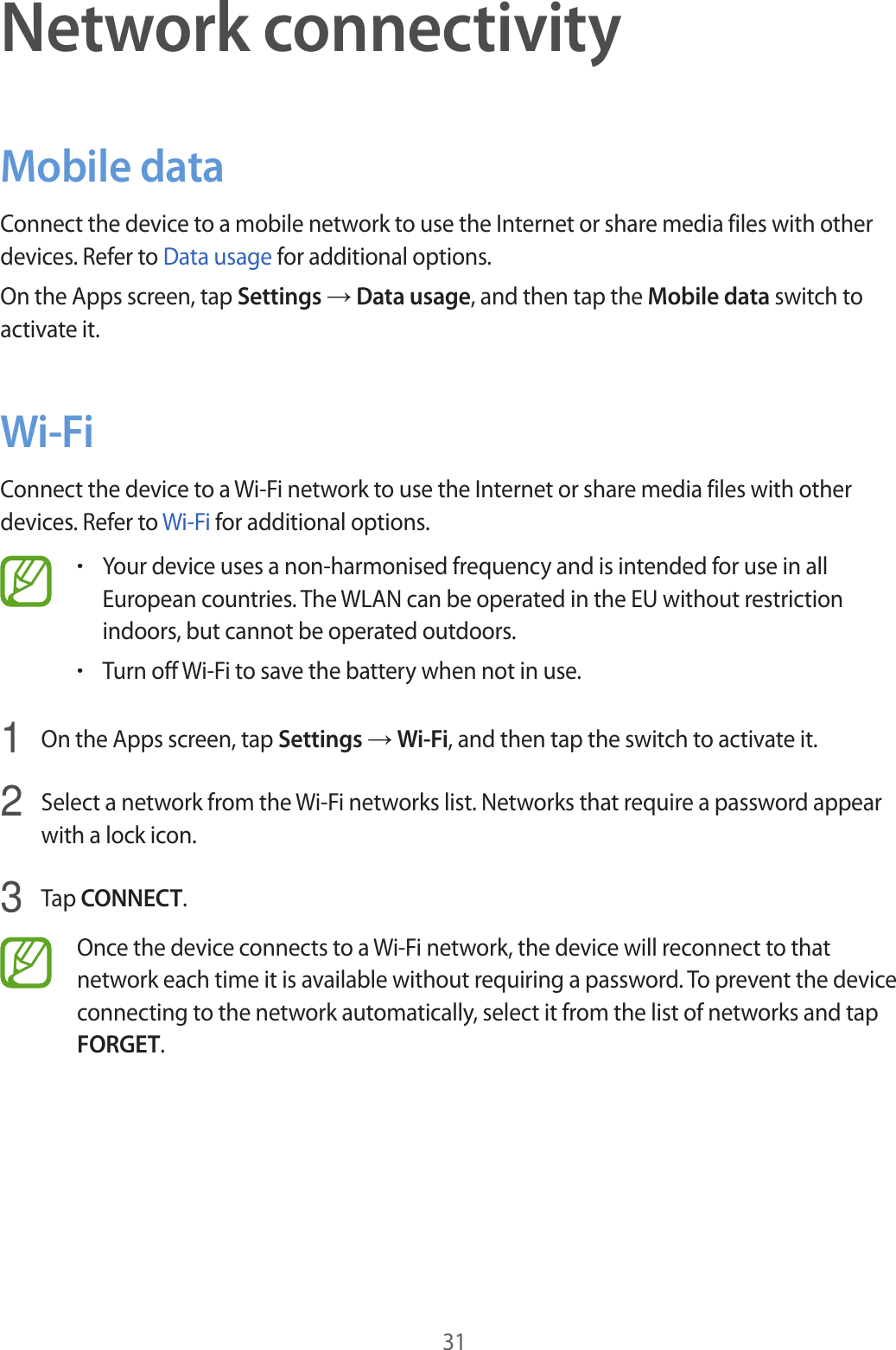 31Network connectivityMobile dataConnect the device to a mobile network to use the Internet or share media files with other devices. Refer to Data usage for additional options.On the Apps screen, tap Settings → Data usage, and then tap the Mobile data switch to activate it.Wi-FiConnect the device to a Wi-Fi network to use the Internet or share media files with other devices. Refer to Wi-Fi for additional options.•Your device uses a non-harmonised frequency and is intended for use in all European countries. The WLAN can be operated in the EU without restriction indoors, but cannot be operated outdoors.•Turn off Wi-Fi to save the battery when not in use.1  On the Apps screen, tap Settings → Wi-Fi, and then tap the switch to activate it.2  Select a network from the Wi-Fi networks list. Networks that require a password appear with a lock icon.3  Tap CONNECT.Once the device connects to a Wi-Fi network, the device will reconnect to that network each time it is available without requiring a password. To prevent the device connecting to the network automatically, select it from the list of networks and tap FORGET.