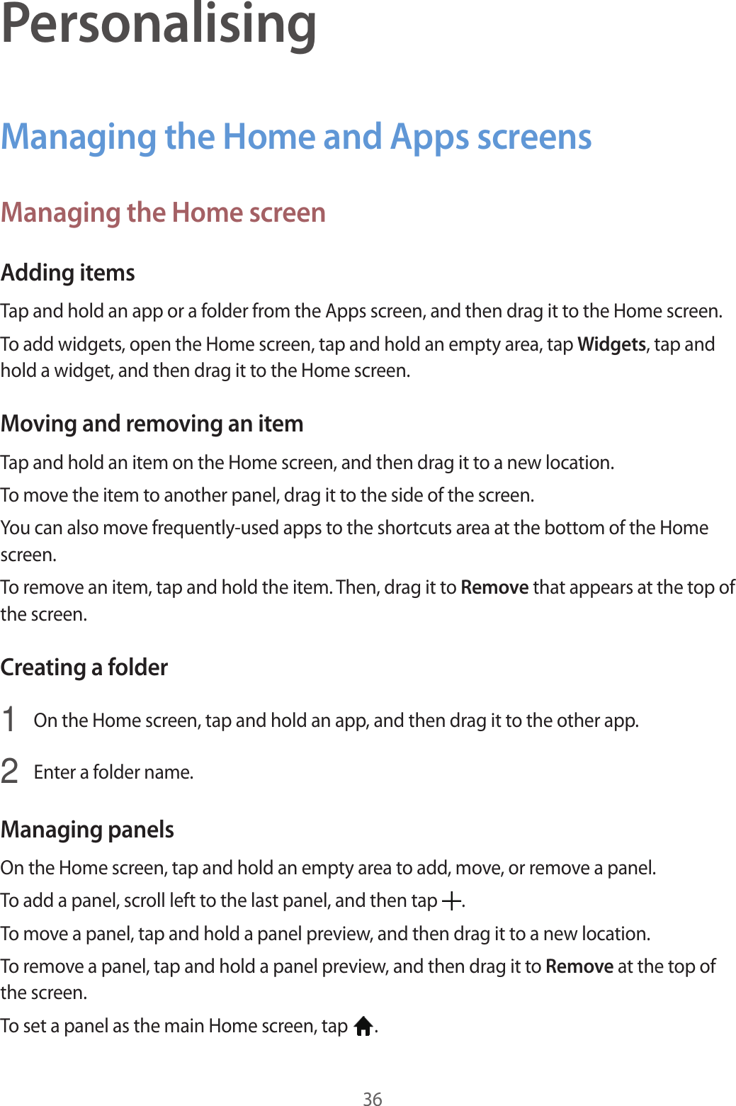 36PersonalisingManaging the Home and Apps screensManaging the Home screenAdding itemsTap and hold an app or a folder from the Apps screen, and then drag it to the Home screen.To add widgets, open the Home screen, tap and hold an empty area, tap Widgets, tap and hold a widget, and then drag it to the Home screen.Moving and removing an itemTap and hold an item on the Home screen, and then drag it to a new location.To move the item to another panel, drag it to the side of the screen.You can also move frequently-used apps to the shortcuts area at the bottom of the Home screen.To remove an item, tap and hold the item. Then, drag it to Remove that appears at the top of the screen.Creating a folder1  On the Home screen, tap and hold an app, and then drag it to the other app.2  Enter a folder name.Managing panelsOn the Home screen, tap and hold an empty area to add, move, or remove a panel.To add a panel, scroll left to the last panel, and then tap  .To move a panel, tap and hold a panel preview, and then drag it to a new location.To remove a panel, tap and hold a panel preview, and then drag it to Remove at the top of the screen.To set a panel as the main Home screen, tap  .