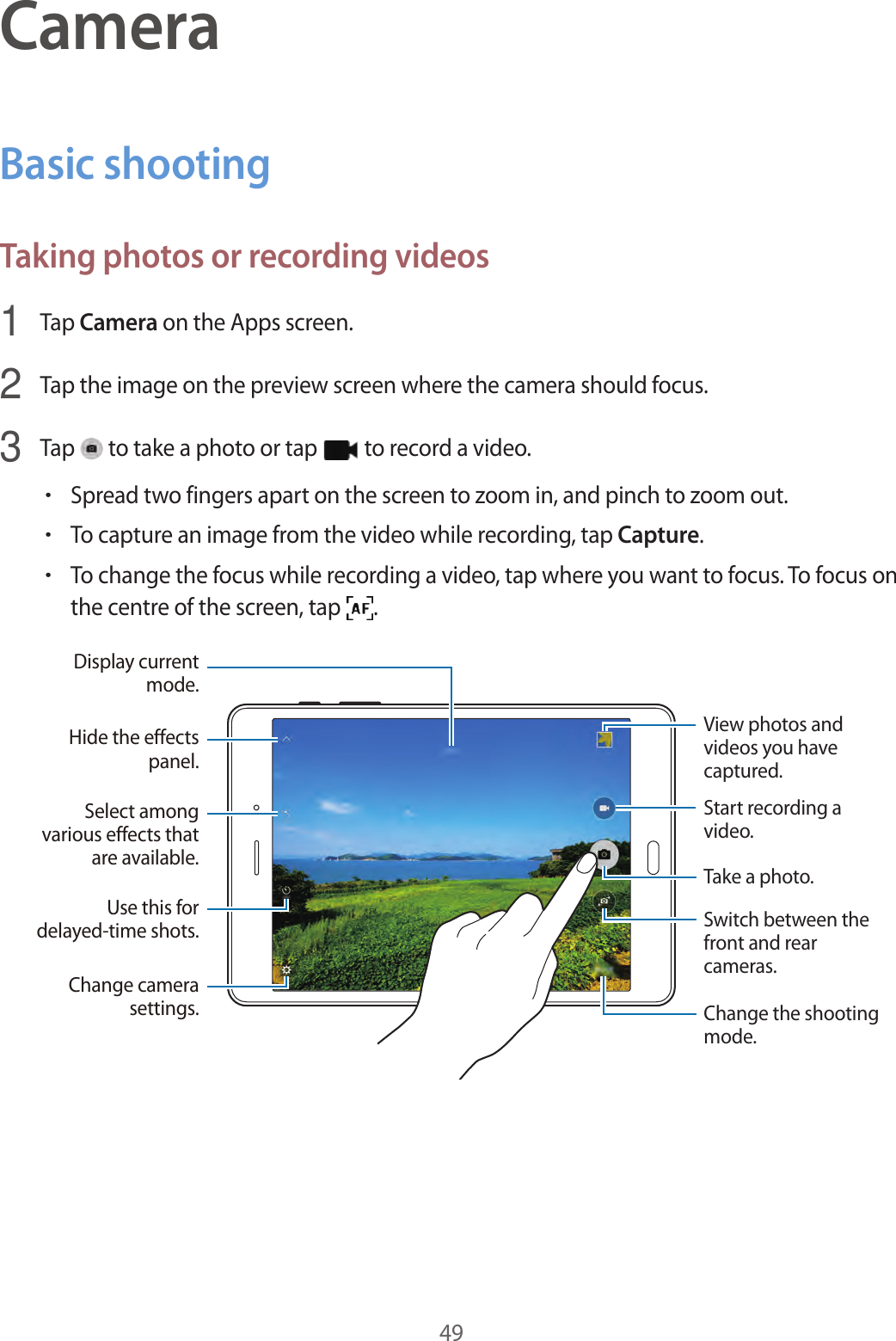 49CameraBasic shootingTaking photos or recording videos1  Tap Camera on the Apps screen.2  Tap the image on the preview screen where the camera should focus.3  Tap   to take a photo or tap   to record a video.•Spread two fingers apart on the screen to zoom in, and pinch to zoom out.•To capture an image from the video while recording, tap Capture.•To change the focus while recording a video, tap where you want to focus. To focus on the centre of the screen, tap  .Switch between the front and rear cameras.Start recording a video.Take a photo.Change the shooting mode.Hide the effects panel.Display current mode.View photos and videos you have captured.Select among various effects that are available.Use this for delayed-time shots.Change camera settings.