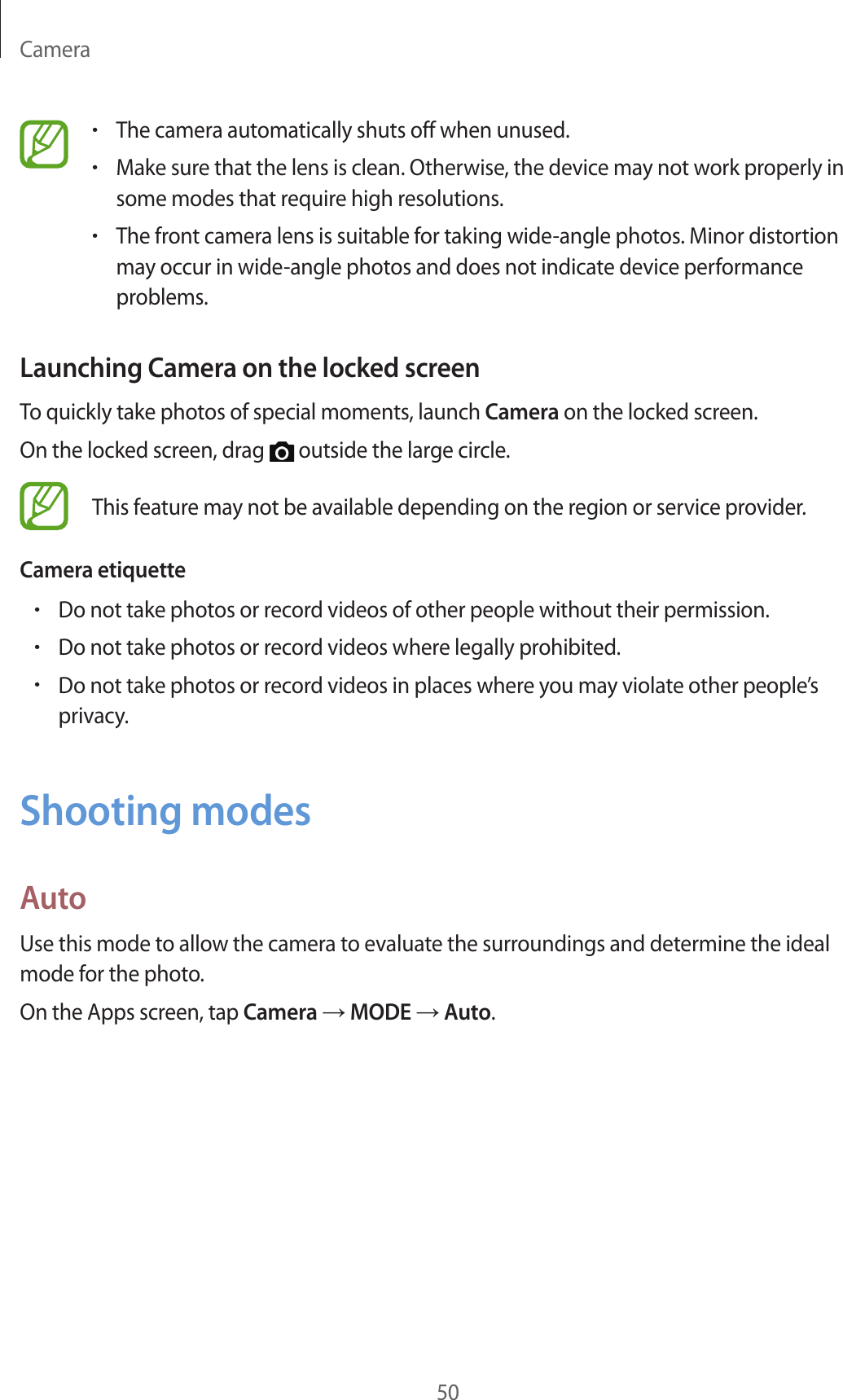 Camera50•The camera automatically shuts off when unused.•Make sure that the lens is clean. Otherwise, the device may not work properly in some modes that require high resolutions.•The front camera lens is suitable for taking wide-angle photos. Minor distortion may occur in wide-angle photos and does not indicate device performance problems.Launching Camera on the locked screenTo quickly take photos of special moments, launch Camera on the locked screen.On the locked screen, drag   outside the large circle.This feature may not be available depending on the region or service provider.Camera etiquette•Do not take photos or record videos of other people without their permission.•Do not take photos or record videos where legally prohibited.•Do not take photos or record videos in places where you may violate other people’s privacy.Shooting modesAutoUse this mode to allow the camera to evaluate the surroundings and determine the ideal mode for the photo.On the Apps screen, tap Camera → MODE → Auto.