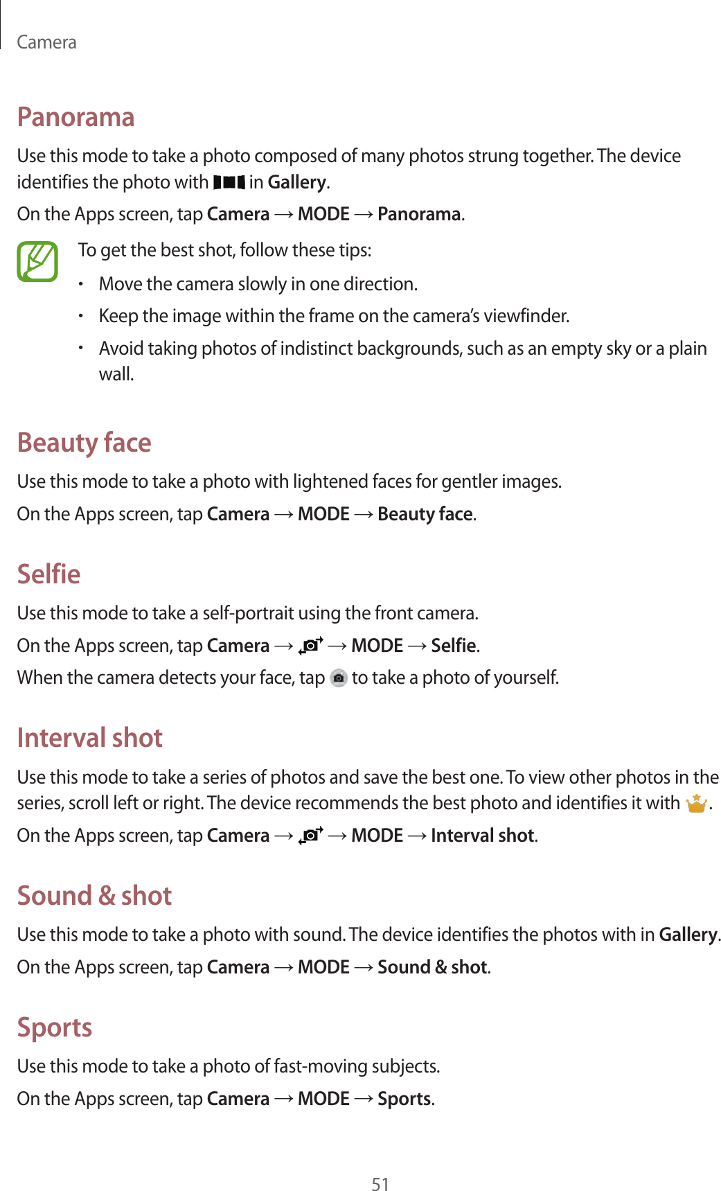 Camera51PanoramaUse this mode to take a photo composed of many photos strung together. The device identifies the photo with   in Gallery.On the Apps screen, tap Camera → MODE → Panorama.To get the best shot, follow these tips:•Move the camera slowly in one direction.•Keep the image within the frame on the camera’s viewfinder.•Avoid taking photos of indistinct backgrounds, such as an empty sky or a plain wall.Beauty faceUse this mode to take a photo with lightened faces for gentler images.On the Apps screen, tap Camera → MODE → Beauty face.SelfieUse this mode to take a self-portrait using the front camera.On the Apps screen, tap Camera →   → MODE → Selfie.When the camera detects your face, tap   to take a photo of yourself.Interval shotUse this mode to take a series of photos and save the best one. To view other photos in the series, scroll left or right. The device recommends the best photo and identifies it with  .On the Apps screen, tap Camera →   → MODE → Interval shot.Sound &amp; shotUse this mode to take a photo with sound. The device identifies the photos with in Gallery.On the Apps screen, tap Camera → MODE → Sound &amp; shot.SportsUse this mode to take a photo of fast-moving subjects.On the Apps screen, tap Camera → MODE → Sports.
