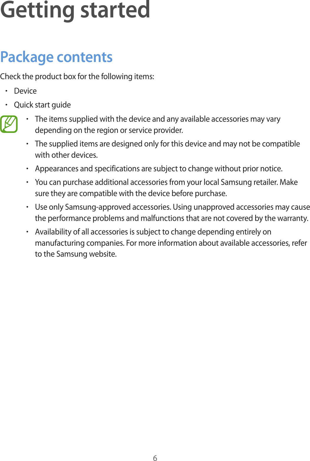 6Getting startedPackage contentsCheck the product box for the following items:•Device•Quick start guide•The items supplied with the device and any available accessories may vary depending on the region or service provider.•The supplied items are designed only for this device and may not be compatible with other devices.•Appearances and specifications are subject to change without prior notice.•You can purchase additional accessories from your local Samsung retailer. Make sure they are compatible with the device before purchase.•Use only Samsung-approved accessories. Using unapproved accessories may cause the performance problems and malfunctions that are not covered by the warranty.•Availability of all accessories is subject to change depending entirely on manufacturing companies. For more information about available accessories, refer to the Samsung website.