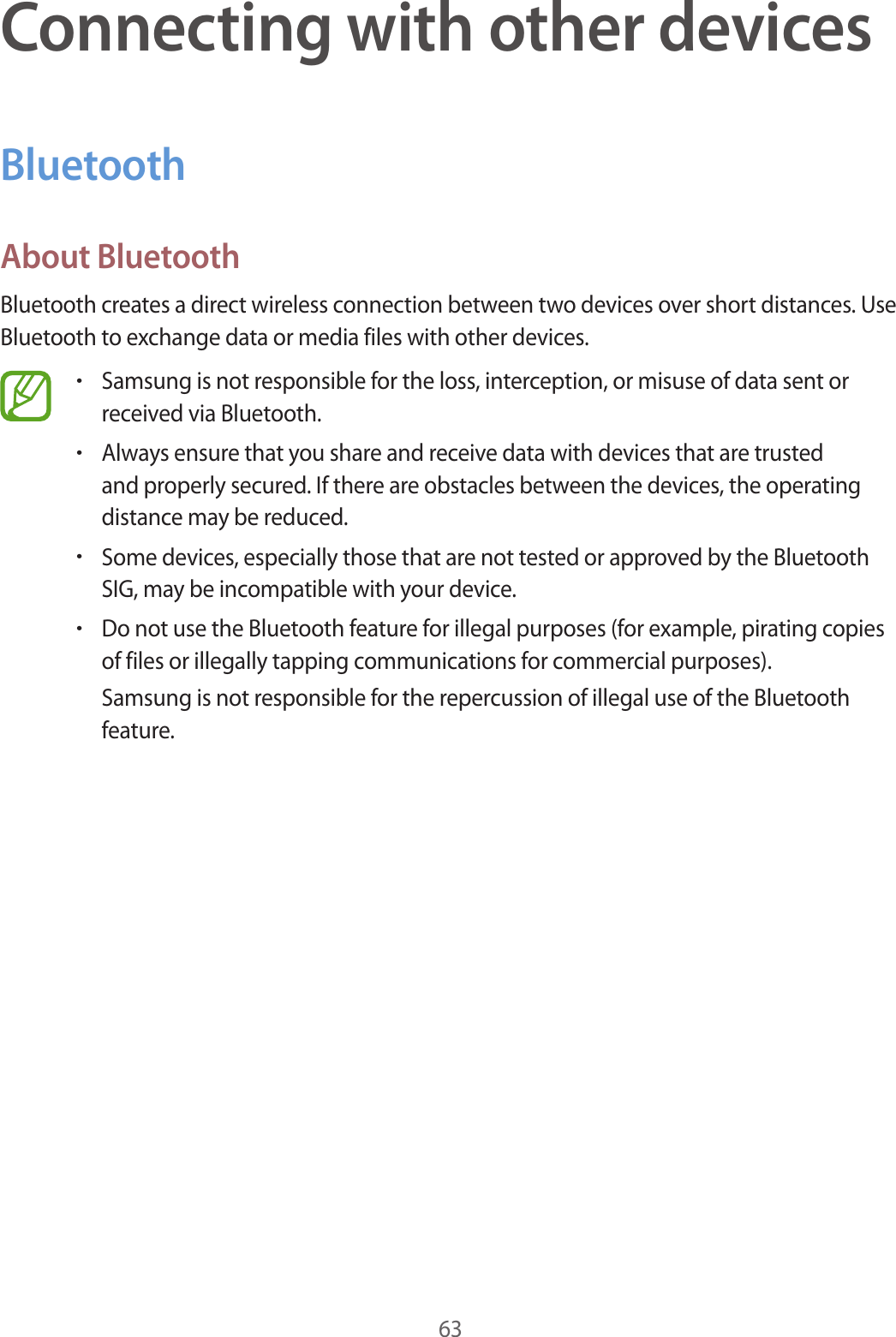 63Connecting with other devicesBluetoothAbout BluetoothBluetooth creates a direct wireless connection between two devices over short distances. Use Bluetooth to exchange data or media files with other devices.•Samsung is not responsible for the loss, interception, or misuse of data sent or received via Bluetooth.•Always ensure that you share and receive data with devices that are trusted and properly secured. If there are obstacles between the devices, the operating distance may be reduced.•Some devices, especially those that are not tested or approved by the Bluetooth SIG, may be incompatible with your device.•Do not use the Bluetooth feature for illegal purposes (for example, pirating copies of files or illegally tapping communications for commercial purposes).Samsung is not responsible for the repercussion of illegal use of the Bluetooth feature.