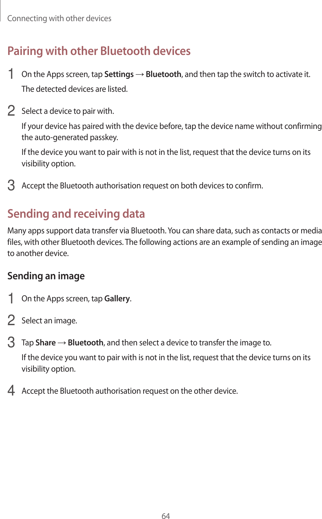 Connecting with other devices64Pairing with other Bluetooth devices1  On the Apps screen, tap Settings → Bluetooth, and then tap the switch to activate it.The detected devices are listed.2  Select a device to pair with.If your device has paired with the device before, tap the device name without confirming the auto-generated passkey.If the device you want to pair with is not in the list, request that the device turns on its visibility option.3  Accept the Bluetooth authorisation request on both devices to confirm.Sending and receiving dataMany apps support data transfer via Bluetooth. You can share data, such as contacts or media files, with other Bluetooth devices. The following actions are an example of sending an image to another device.Sending an image1  On the Apps screen, tap Gallery.2  Select an image.3  Tap Share → Bluetooth, and then select a device to transfer the image to.If the device you want to pair with is not in the list, request that the device turns on its visibility option.4  Accept the Bluetooth authorisation request on the other device.