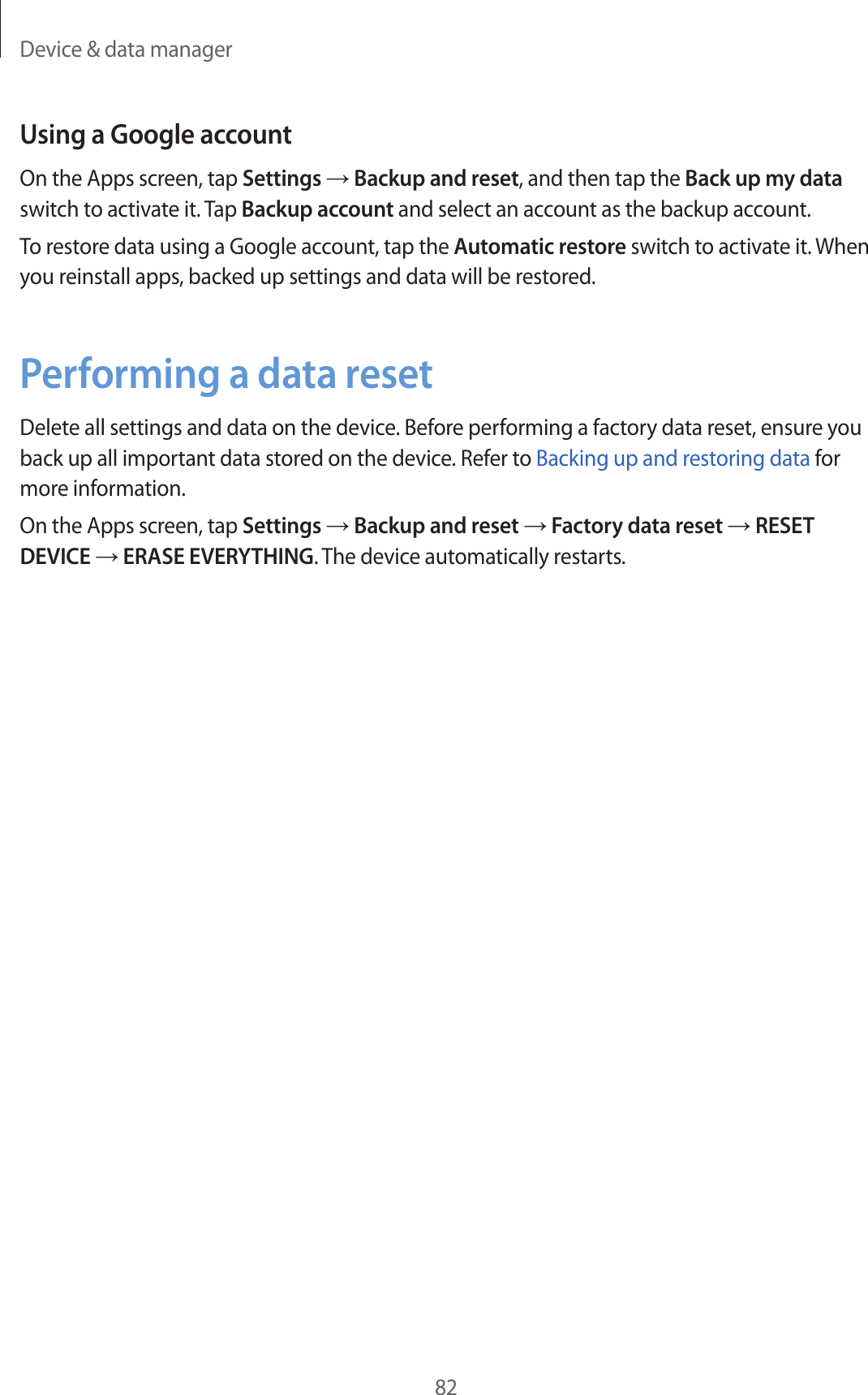 Device &amp; data manager82Using a Google accountOn the Apps screen, tap Settings → Backup and reset, and then tap the Back up my data switch to activate it. Tap Backup account and select an account as the backup account.To restore data using a Google account, tap the Automatic restore switch to activate it. When you reinstall apps, backed up settings and data will be restored.Performing a data resetDelete all settings and data on the device. Before performing a factory data reset, ensure you back up all important data stored on the device. Refer to Backing up and restoring data for more information.On the Apps screen, tap Settings → Backup and reset → Factory data reset → RESET DEVICE → ERASE EVERYTHING. The device automatically restarts.