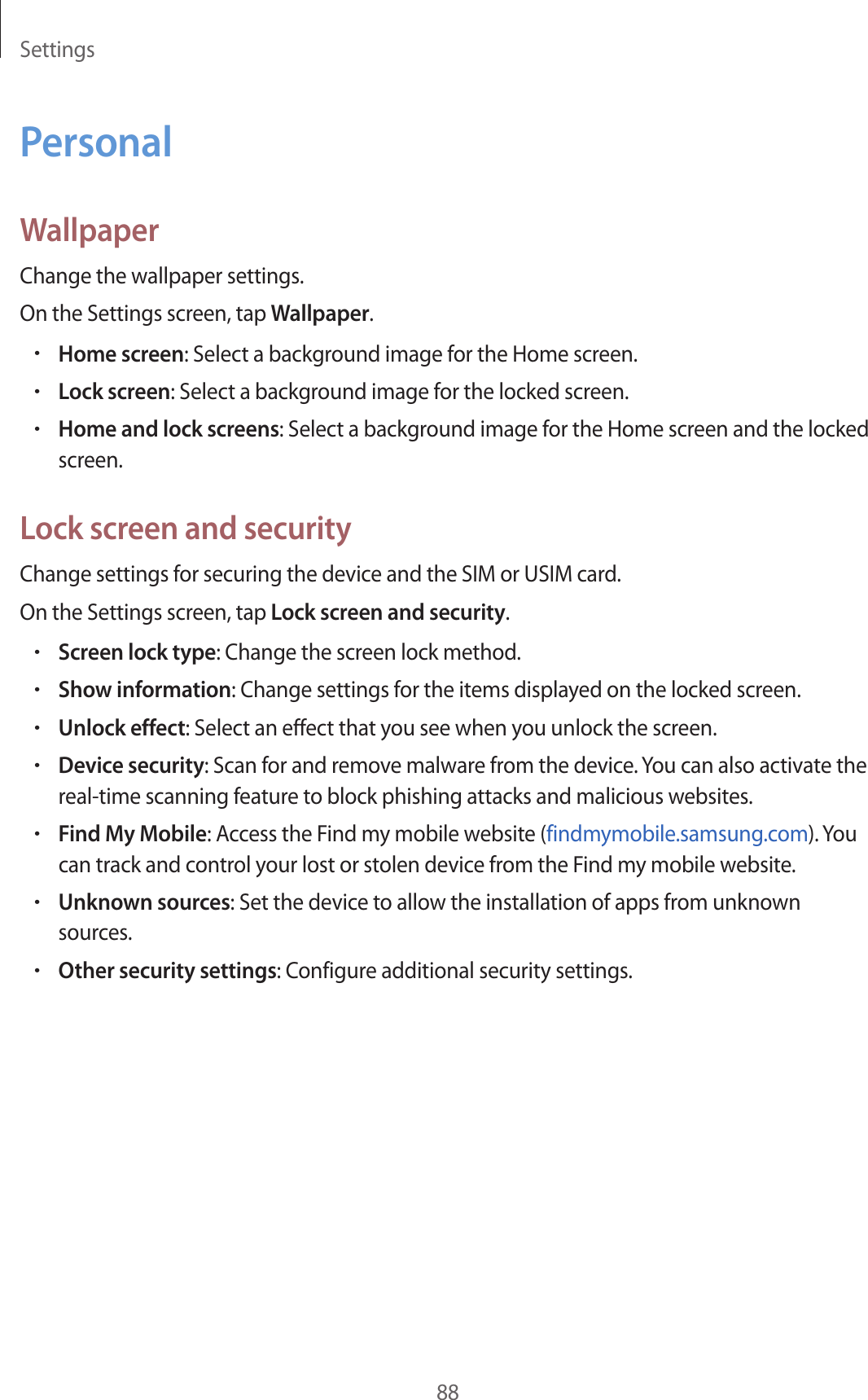 Settings88PersonalWallpaperChange the wallpaper settings.On the Settings screen, tap Wallpaper.•Home screen: Select a background image for the Home screen.•Lock screen: Select a background image for the locked screen.•Home and lock screens: Select a background image for the Home screen and the locked screen.Lock screen and securityChange settings for securing the device and the SIM or USIM card.On the Settings screen, tap Lock screen and security.•Screen lock type: Change the screen lock method.•Show information: Change settings for the items displayed on the locked screen.•Unlock effect: Select an effect that you see when you unlock the screen.•Device security: Scan for and remove malware from the device. You can also activate the real-time scanning feature to block phishing attacks and malicious websites.•Find My Mobile: Access the Find my mobile website (findmymobile.samsung.com). You can track and control your lost or stolen device from the Find my mobile website.•Unknown sources: Set the device to allow the installation of apps from unknown sources.•Other security settings: Configure additional security settings.