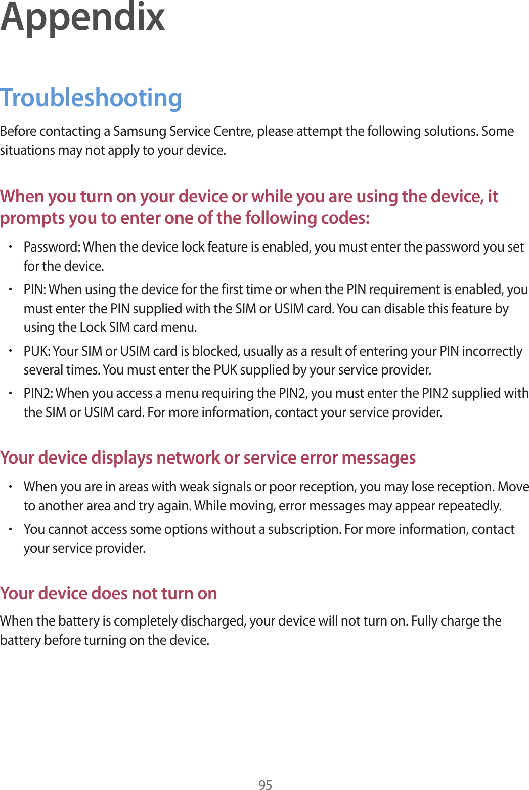 95AppendixTroubleshootingBefore contacting a Samsung Service Centre, please attempt the following solutions. Some situations may not apply to your device.When you turn on your device or while you are using the device, it prompts you to enter one of the following codes:•Password: When the device lock feature is enabled, you must enter the password you set for the device.•PIN: When using the device for the first time or when the PIN requirement is enabled, you must enter the PIN supplied with the SIM or USIM card. You can disable this feature by using the Lock SIM card menu.•PUK: Your SIM or USIM card is blocked, usually as a result of entering your PIN incorrectly several times. You must enter the PUK supplied by your service provider.•PIN2: When you access a menu requiring the PIN2, you must enter the PIN2 supplied with the SIM or USIM card. For more information, contact your service provider.Your device displays network or service error messages•When you are in areas with weak signals or poor reception, you may lose reception. Move to another area and try again. While moving, error messages may appear repeatedly.•You cannot access some options without a subscription. For more information, contact your service provider.Your device does not turn onWhen the battery is completely discharged, your device will not turn on. Fully charge the battery before turning on the device.