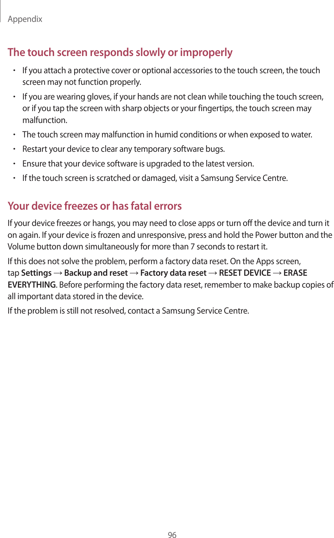 Appendix96The touch screen responds slowly or improperly•If you attach a protective cover or optional accessories to the touch screen, the touch screen may not function properly.•If you are wearing gloves, if your hands are not clean while touching the touch screen, or if you tap the screen with sharp objects or your fingertips, the touch screen may malfunction.•The touch screen may malfunction in humid conditions or when exposed to water.•Restart your device to clear any temporary software bugs.•Ensure that your device software is upgraded to the latest version.•If the touch screen is scratched or damaged, visit a Samsung Service Centre.Your device freezes or has fatal errorsIf your device freezes or hangs, you may need to close apps or turn off the device and turn it on again. If your device is frozen and unresponsive, press and hold the Power button and the Volume button down simultaneously for more than 7 seconds to restart it.If this does not solve the problem, perform a factory data reset. On the Apps screen, tap Settings → Backup and reset → Factory data reset → RESET DEVICE → ERASE EVERYTHING. Before performing the factory data reset, remember to make backup copies of all important data stored in the device.If the problem is still not resolved, contact a Samsung Service Centre.