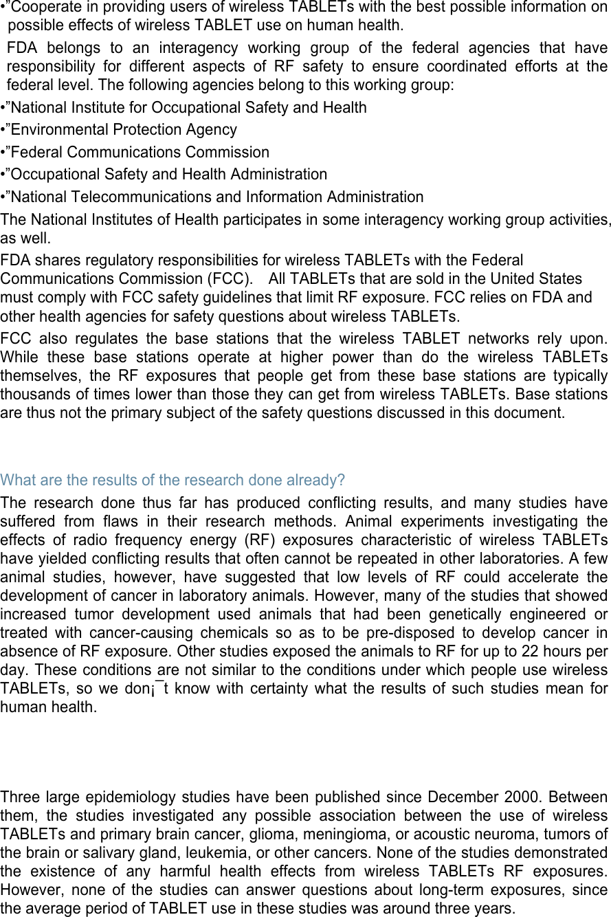 •”Cooperate in providing users of wireless TABLETs with the best possible information on possible effects of wireless TABLET use on human health. FDA  belongs  to  an  interagency  working  group  of  the  federal  agencies  that  have responsibility  for  different  aspects  of  RF  safety  to  ensure  coordinated  efforts  at  the federal level. The following agencies belong to this working group: •”National Institute for Occupational Safety and Health •”Environmental Protection Agency •”Federal Communications Commission •”Occupational Safety and Health Administration •”National Telecommunications and Information Administration The National Institutes of Health participates in some interagency working group activities, as well. FDA shares regulatory responsibilities for wireless TABLETs with the Federal Communications Commission (FCC).    All TABLETs that are sold in the United States must comply with FCC safety guidelines that limit RF exposure. FCC relies on FDA and other health agencies for safety questions about wireless TABLETs. FCC  also  regulates  the  base  stations  that  the  wireless  TABLET  networks  rely  upon. While  these  base  stations  operate  at  higher  power  than  do  the  wireless  TABLETs themselves,  the  RF  exposures  that  people  get  from  these  base  stations  are  typically thousands of times lower than those they can get from wireless TABLETs. Base stations are thus not the primary subject of the safety questions discussed in this document.   What are the results of the research done already? The  research  done  thus  far  has  produced  conflicting  results,  and  many  studies  have suffered  from  flaws  in  their  research  methods.  Animal  experiments  investigating  the effects  of  radio  frequency  energy  (RF)  exposures  characteristic  of  wireless  TABLETs have yielded conflicting results that often cannot be repeated in other laboratories. A few animal  studies,  however,  have  suggested  that  low  levels  of  RF  could  accelerate  the development of cancer in laboratory animals. However, many of the studies that showed increased  tumor  development  used  animals  that  had  been  genetically  engineered  or treated  with  cancer-causing  chemicals  so  as  to  be  pre-disposed  to  develop  cancer  in absence of RF exposure. Other studies exposed the animals to RF for up to 22 hours per day. These conditions are not similar to the conditions under which people use wireless TABLETs,  so  we  don¡¯t  know  with  certainty  what  the  results  of  such  studies  mean  for human health.    Three large epidemiology studies have been published since December 2000. Between them,  the  studies  investigated  any  possible  association  between  the  use  of  wireless TABLETs and primary brain cancer, glioma, meningioma, or acoustic neuroma, tumors of the brain or salivary gland, leukemia, or other cancers. None of the studies demonstrated the  existence  of  any  harmful  health  effects  from  wireless  TABLETs  RF  exposures. However,  none  of  the  studies  can  answer  questions  about  long-term  exposures,  since the average period of TABLET use in these studies was around three years. 