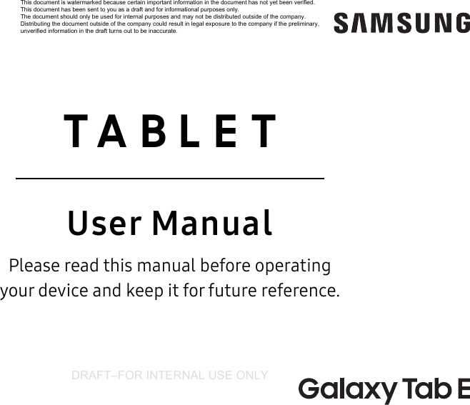 DRAFT–FOR INTERNAL USE ONLY  TABLETUser ManualPlease read this manual before operating  your device and keep it for future reference.This document is watermarked because certain important information in the document has not yet been verified. This document has been sent to you as a draft and for informational purposes only. The document should only be used for internal purposes and may not be distributed outside of the company. Distributing the document outside of the company could result in legal exposure to the company if the preliminary, unverified information in the draft turns out to be inaccurate.