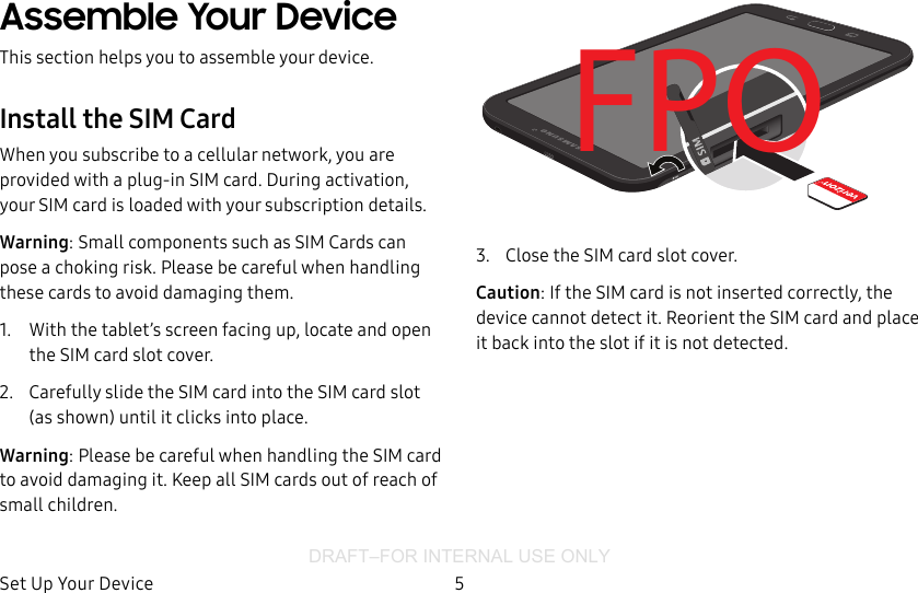 DRAFT–FOR INTERNAL USE ONLYSet Up Your Device 5Assemble Your DeviceThis section helps you to assemble your device.Install the SIM CardWhen you subscribe to a cellular network, you are provided with a plug-in SIM card. During activation, your SIM card is loaded with your subscription details.Warning: Small components such as SIM Cards can pose a choking risk. Please be careful when handling these cards to avoid damaging them.1.  With the tablet’s screen facing up, locate and open the SIM card slot cover.2.  Carefully slide the SIM card into the SIM card slot (as shown) until it clicks into place.Warning: Please be careful when handling the SIM card to avoid damaging it. Keep all SIM cards out of reach of small children.FPO3.  Close the SIM card slot cover.Caution: If the SIM card is not inserted correctly, the device cannot detect it. Reorient the SIM card and place it back into the slot if it is not detected.