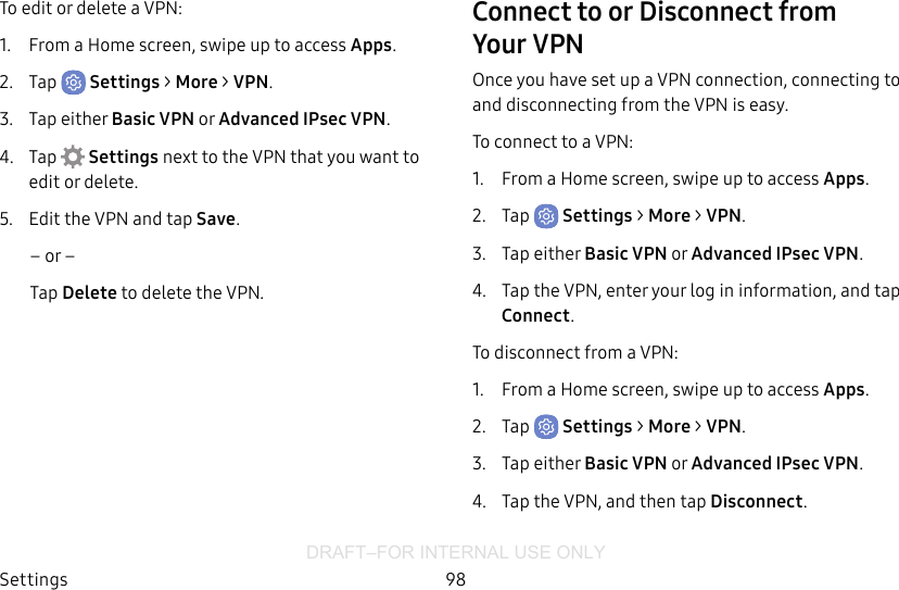 DRAFT–FOR INTERNAL USE ONLYSettings 98To edit or delete a VPN:1.  From a Home screen, swipe up to access Apps.2.  Tap  Settings &gt; More &gt; VPN.3.  Tap either Basic VPN or Advanced IPsec VPN.4.  Tap  Settings next to the VPN that you want to edit ordelete.5.  Edit the VPN and tap Save.– or –Tap Delete to delete the VPN.Connect to or Disconnect from YourVPN Once you have set up a VPN connection, connecting to and disconnecting from the VPN is easy.To connect to a VPN:1.  From a Home screen, swipe up to access Apps.2.  Tap  Settings &gt; More &gt; VPN.3.  Tap either Basic VPN or Advanced IPsec VPN.4.  Tap the VPN, enter your log in information, and tap Connect.To disconnect from a VPN:1.  From a Home screen, swipe up to access Apps.2.  Tap  Settings &gt; More &gt; VPN.3.  Tap either Basic VPN or Advanced IPsec VPN.4.  Tap the VPN, and then tap Disconnect.