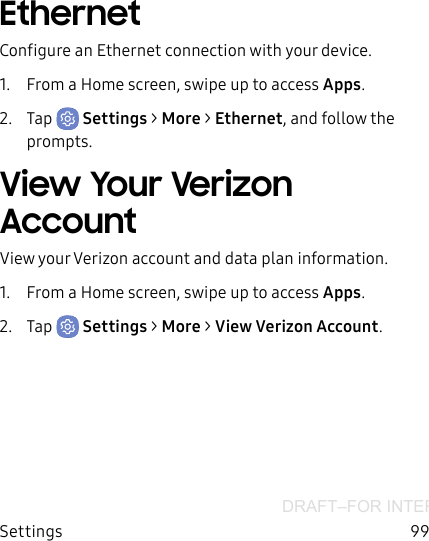 DRAFT–FOR INTERNAL USE ONLYSettings 99EthernetConfigure an Ethernet connection with your device.1.  From a Home screen, swipe up to access Apps.2.  Tap  Settings &gt; More &gt; Ethernet, and follow the prompts.View Your Verizon AccountView your Verizon account and data plan information.1.  From a Home screen, swipe up to access Apps.2.  Tap  Settings &gt; More &gt; View Verizon Account.