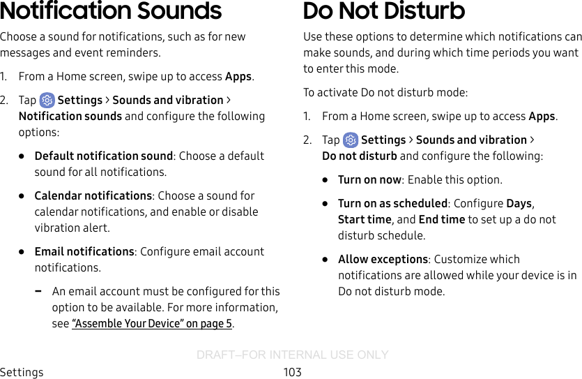 DRAFT–FOR INTERNAL USE ONLYSettings 103Notification SoundsChoose a sound for notifications, such as for new messages and event reminders.1.  From a Home screen, swipe up to access Apps.2.  Tap  Settings &gt; Sounds and vibration &gt; Notificationsounds and configure the following options:•  Default notification sound: Choose a default sound for all notifications.•  Calendar notifications: Choose a sound for calendar notifications, and enable or disable vibration alert.•  Email notifications: Configure email account notifications.  -An email account must be configured for this option to be available. For more information, see “Assemble Your Device” on page5.Do Not DisturbUse these options to determine which notifications can make sounds, and during which time periods you want to enter this mode.To activate Do not disturb mode:1.  From a Home screen, swipe up to access Apps.2.  Tap  Settings &gt; Sounds and vibration &gt; Donotdisturb and configure the following:•  Turn on now: Enable this option.•  Turn on as scheduled: Configure Days, Starttime, and Endtime to set up a do not disturb schedule.•  Allow exceptions: Customize which notifications are allowed while your device is in Do not disturb mode.