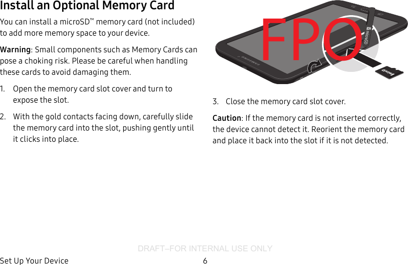 DRAFT–FOR INTERNAL USE ONLYSet Up Your Device 6Install an Optional Memory CardYou can install a microSD™ memory card (notincluded) to add more memory space to yourdevice.Warning: Small components such as Memory Cards can pose a choking risk. Please be careful when handling these cards to avoid damaging them.1.  Open the memory card slot cover and turn to expose the slot.2.  With the gold contacts facing down, carefully slide the memory card into the slot, pushing gently until it clicks into place.FPO3.  Close the memory card slot cover.Caution: If the memory card is not inserted correctly, the device cannot detect it. Reorient the memory card and place it back into the slot if it is not detected.