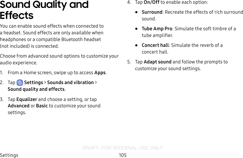 DRAFT–FOR INTERNAL USE ONLYSettings 105Sound Quality and EffectsYou can enable sound effects when connected to a headset. Sound effects are only available when headphones or a compatible Bluetooth headset (notincluded) is connected.Choose from advanced sound options to customize your audio experience.1.  From a Home screen, swipe up to access Apps.2.  Tap  Settings &gt; Sounds and vibration &gt; Soundquality andeffects.3.  Tap Equalizer and choose a setting, or tap Advanced or Basic to customize your sound settings.4.  Tap On/Off to enable each option:•  Surround: Recreate the effects of rich surround sound.•  Tube Amp Pro: Simulate the soft timbre of a tube amplifier.•  Concert hall: Simulate the reverb of a concerthall.5.  Tap Adapt sound and follow the prompts to customize your sound settings.