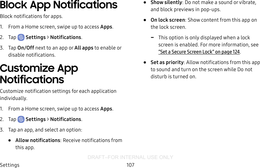 DRAFT–FOR INTERNAL USE ONLYSettings 107Block App NotificationsBlock notifications for apps.1.  From a Home screen, swipe up to access Apps.2.  Tap  Settings &gt; Notifications.3.  Tap On/Off next to an app or All apps to enable or disable notifications.Customize App NotificationsCustomize notification settings for each application individually.1.  From a Home screen, swipe up to access Apps.2.  Tap  Settings &gt; Notifications.3.  Tap an app, and select an option:•  Allow notifications: Receive notifications from this app.•  Show silently: Do not make a sound or vibrate, and block previews in pop-ups.•  On lock screen: Show content from this app on the lock screen. -This option is only displayed when a lock screen is enabled. For more information, see “Set a Secure Screen Lock” on page124.•  Set as priority: Allow notifications from this app to sound and turn on the screen while Do not disturb is turned on.