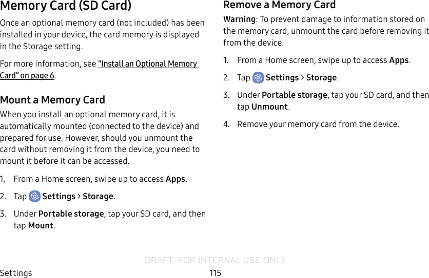 DRAFT–FOR INTERNAL USE ONLYSettings 115Memory Card (SD Card)Once an optional memory card (not included) has been installed in your device, the card memory is displayed in the Storage setting.For more information, see “Install an Optional Memory Card” on page6.Mount a Memory CardWhen you install an optional memory card, it is automatically mounted (connected to the device) and prepared for use. However, should you unmount the card without removing it from the device, you need to mount it before it can be accessed.1.  From a Home screen, swipe up to access Apps.2.  Tap  Settings &gt; Storage.3.  Under Portable storage, tap your SD card, and then tap Mount.Remove a Memory CardWarning: To prevent damage to information stored on the memory card, unmount the card before removing it from the device.1.  From a Home screen, swipe up to access Apps.2.  Tap  Settings &gt; Storage.3.  Under Portable storage, tap your SD card, and then tap Unmount.4.  Remove your memory card from the device.
