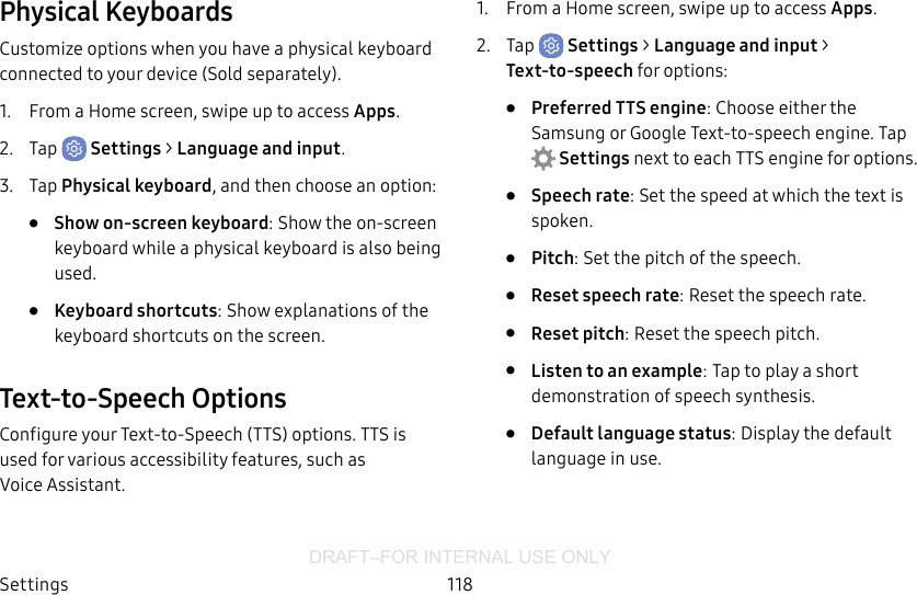 DRAFT–FOR INTERNAL USE ONLYSettings 118Physical KeyboardsCustomize options when you have a physical keyboard connected to your device (Sold separately).1.  From a Home screen, swipe up to access Apps.2.  Tap  Settings &gt; Language and input.3.  Tap Physical keyboard, and then choose an option:•  Show on-screen keyboard: Show the on-screen keyboard while a physical keyboard is also being used.•  Keyboard shortcuts: Show explanations of the keyboard shortcuts on the screen.Text-to-Speech OptionsConfigure your Text‑to‑Speech (TTS) options. TTSis used for various accessibility features, such as VoiceAssistant.1.  From a Home screen, swipe up to access Apps.2.  Tap  Settings &gt; Language and input &gt; Text-to-speech for options:•  Preferred TTS engine: Choose either the Samsung or GoogleText‑to‑speech engine. Tap Settings next toeach TTS engine for options.•  Speech rate: Set the speed at which the text is spoken.•  Pitch: Set the pitch of the speech.•  Reset speech rate: Reset the speech rate.•  Reset pitch: Reset the speech pitch.•  Listen to an example: Tap to play a short demonstration of speech synthesis.•  Default language status: Display the default language in use.