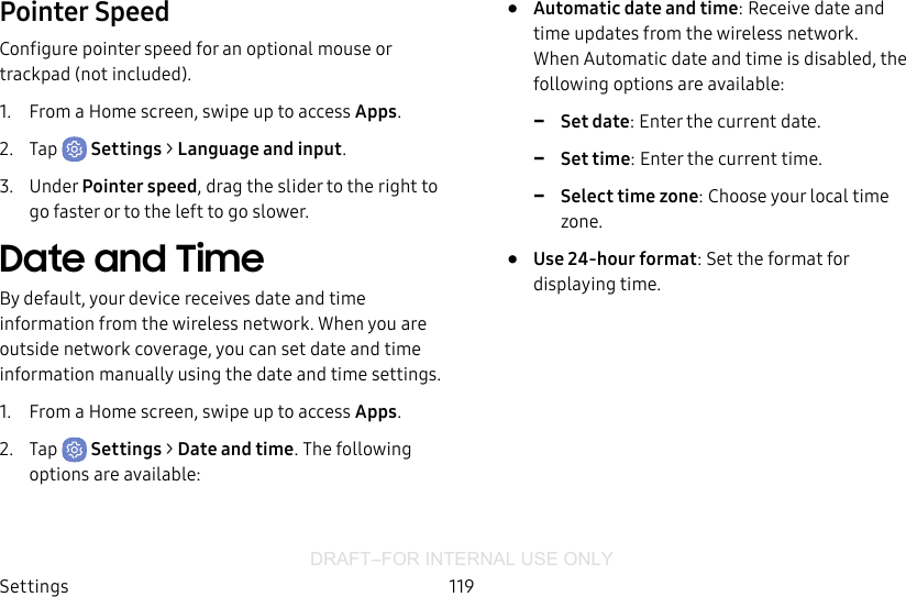 DRAFT–FOR INTERNAL USE ONLYSettings 119Pointer SpeedConfigure pointer speed for an optional mouse or trackpad (notincluded).1.  From a Home screen, swipe up to access Apps.2.  Tap  Settings &gt; Language and input.3.  Under Pointer speed, drag the slider to the right to go faster or to the left to go slower.Date and TimeBy default, your device receives date and time information from the wireless network. When you are outside network coverage, you can set date and time information manually using the date and time settings.1.  From a Home screen, swipe up to access Apps.2.  Tap  Settings &gt; Date and time. The following options are available:•  Automatic date and time: Receive date and time updates from the wireless network. When Automatic date and time is disabled, the following options are available: -Set date: Enter the current date. -Set time: Enter the current time. -Select time zone: Choose your local time zone.•  Use 24-hour format: Set the format for displaying time.