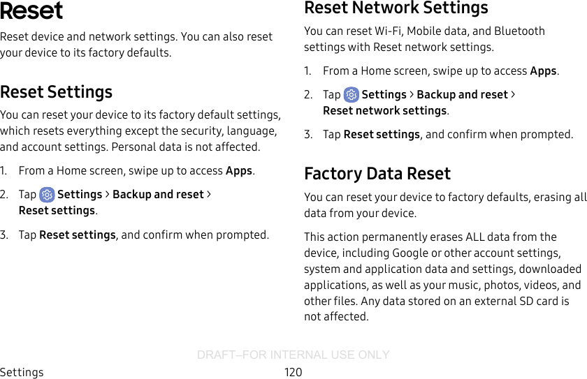 DRAFT–FOR INTERNAL USE ONLYSettings 120ResetReset device and network settings. You can also reset your device to its factory defaults.Reset SettingsYou can reset your device to its factory default settings, which resets everything except the security, language, and account settings. Personal data is not affected.1.  From a Home screen, swipe up to access Apps.2.  Tap  Settings &gt; Backup and reset &gt; Resetsettings.3.  Tap Reset settings, and confirm when prompted.Reset Network SettingsYou can reset Wi-Fi, Mobile data, and Bluetooth settings with Reset network settings.1.  From a Home screen, swipe up to access Apps.2.  Tap  Settings &gt; Backup and reset &gt; Resetnetworksettings.3.  Tap Reset settings, and confirm when prompted.Factory Data ResetYou can reset your device to factory defaults, erasing all data from your device.This action permanently erases ALL data from the device, including Google or other account settings, system and application data and settings, downloaded applications, as well as your music, photos, videos, and other files. Any data stored on an external SD card is not affected.