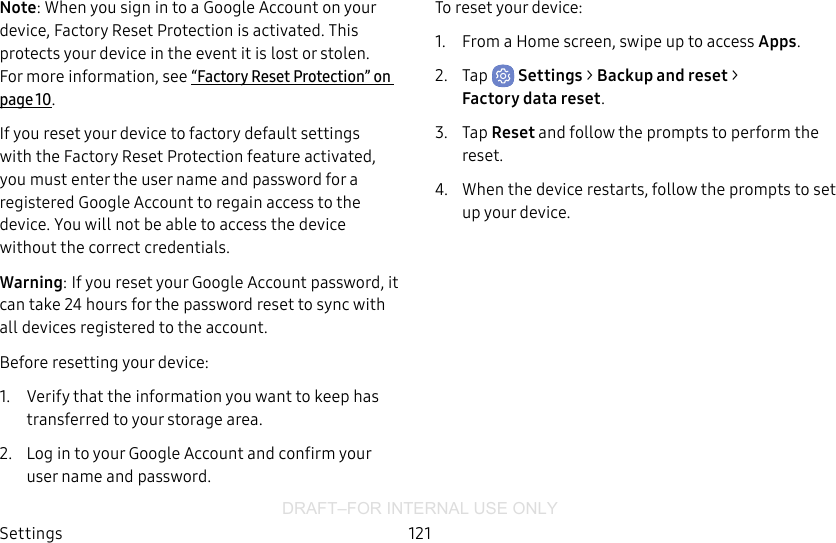 DRAFT–FOR INTERNAL USE ONLYSettings 121Note: When you sign in to a Google Account on your device, Factory Reset Protection is activated. This protects your device in the event it is lost or stolen. Formore information, see “Factory Reset Protection” on page10.If you reset your device to factory default settings with the Factory Reset Protection feature activated, you must enter the user name and password for a registered Google Account to regain access to the device. You will not be able to access the device without the correct credentials.Warning: If you reset your Google Account password, it can take 24hours for the password reset to sync with all devices registered to the account.Before resetting your device:1.  Verify that the information you want to keep has transferred to your storage area. 2.  Log in to your Google Account and confirm your user name and password.To reset your device:1.  From a Home screen, swipe up to access Apps.2.  Tap  Settings &gt; Backup and reset &gt; Factorydatareset.3.  Tap Reset and follow the prompts to perform the reset.4.  When the device restarts, follow the prompts to set up your device.