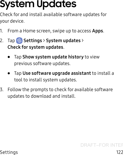 DRAFT–FOR INTERNAL USE ONLYSettings 122System UpdatesCheck for and install available software updates for your device.1.  From a Home screen, swipe up to access Apps.2.  Tap  Settings &gt; System updates &gt; Checkforsystem updates.•  Tap Show system update history to view previous software updates.•  Tap Use software upgrade assistant to install a tool to install system updates.3.  Follow the prompts to check for available software updates to download and install.