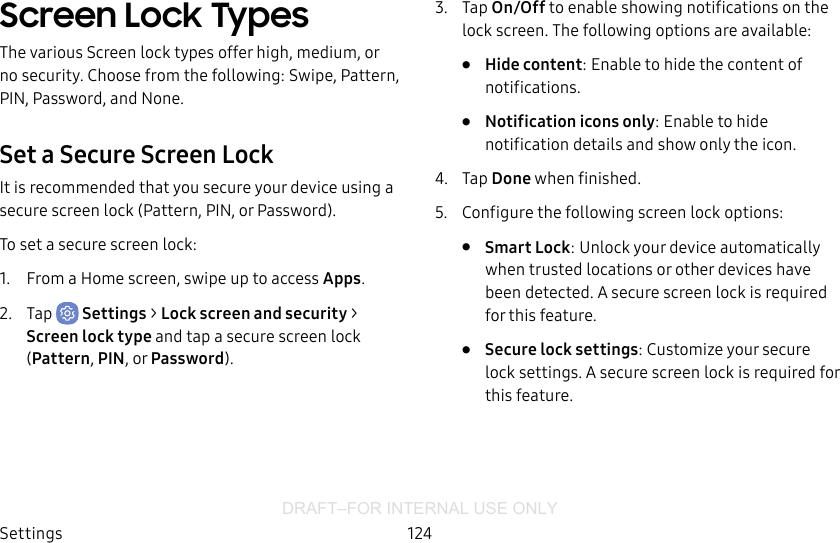DRAFT–FOR INTERNAL USE ONLYSettings 124Screen Lock TypesThe various Screen lock types offer high, medium, or no security. Choose from the following: Swipe, Pattern, PIN, Password, and None.Set a Secure Screen LockIt is recommended that you secure your device using a secure screen lock (Pattern, PIN, or Password).To set a secure screen lock:1.  From a Home screen, swipe up to access Apps.2.  Tap  Settings &gt; Lock screen and security &gt; Screen lock type and tap a secure screen lock (Pattern, PIN, or Password).3.  Tap On/Off to enable showing notifications on the lock screen. The following options are available:•  Hide content: Enable to hide the content of notifications.•  Notification icons only: Enable to hide notification details and show only the icon.4.  Tap Done when finished.5.  Configure the following screen lock options:•  Smart Lock: Unlock your device automatically when trusted locations or other devices have been detected. A secure screen lock is required for this feature.•  Secure lock settings: Customize your secure lock settings. A secure screen lock is required for this feature.