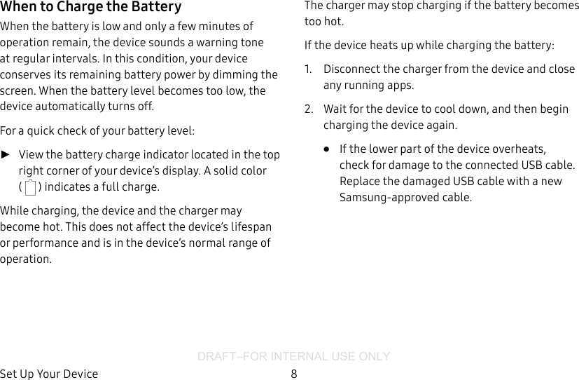 DRAFT–FOR INTERNAL USE ONLYSet Up Your Device 8When to Charge the BatteryWhen the battery is low and only a few minutes of operation remain, the device sounds a warning tone at regular intervals. In this condition, your device conserves its remaining battery power by dimming the screen. When the battery level becomes too low, the device automatically turns off.For a quick check of your battery level: ►View the battery charge indicator located in the top right corner of your device’s display. Asolid color (   ) indicates a full charge.While charging, the device and the charger may become hot. This does not affect the device’s lifespan or performance and is in the device’s normal range of operation.The charger may stop charging if the battery becomes too hot.If the device heats up while charging the battery:1.  Disconnect the charger from the device and close any running apps.2.  Wait for the device to cool down, and then begin charging the device again.•  If the lower part of the device overheats, check for damage to the connected USB cable. Replace the damaged USB cable with a new Samsung-approved cable.