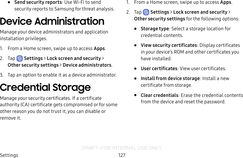 DRAFT–FOR INTERNAL USE ONLYSettings 127•  Send security reports: Use Wi-Fi to send security reports to Samsung for threat analysis.Device AdministrationManage your device administrators and application installation privileges.1.  From a Home screen, swipe up to access Apps.2.  Tap  Settings &gt; Lock screen and security &gt; Other security settings &gt; Deviceadministrators.3.  Tap an option to enable it as a device administrator.Credential StorageManage your security certificates. If a certificate authority (CA) certificate gets compromised or for some other reason you do not trust it, you can disable or remove it.1.  From a Home screen, swipe up to access Apps.2.  Tap  Settings &gt; Lock screen and security &gt; Other security settings for the following options:•  Storage type: Select a storage location for credential contents.•  View security certificates: Display certificates in your device’s ROM and other certificates you have installed.•  User certificates: View user certificates.•  Install from device storage: Install a new certificate from storage.•  Clear credentials: Erase the credential contents from the device and reset the password.