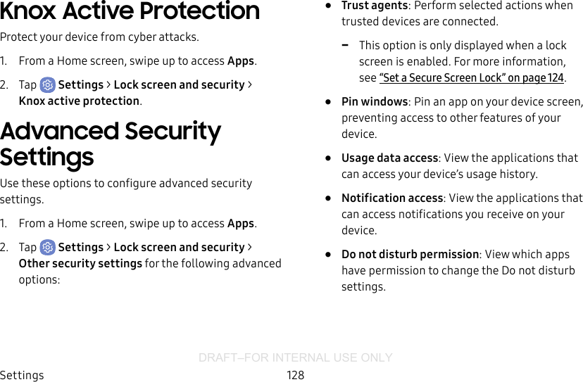 DRAFT–FOR INTERNAL USE ONLYSettings 128Knox Active ProtectionProtect your device from cyber attacks.1.  From a Home screen, swipe up to access Apps.2.  Tap  Settings &gt; Lock screen and security &gt; Knoxactive protection.Advanced Security SettingsUse these options to configure advanced security settings.1.  From a Home screen, swipe up to access Apps.2.  Tap  Settings &gt; Lock screen and security &gt; Other security settings for the following advanced options:•  Trust agents: Perform selected actions when trusted devices are connected. -This option is only displayed when a lock screen is enabled. For more information, see“Set a Secure Screen Lock” on page124.•  Pin windows: Pin an app on your device screen, preventing access to other features of your device.•  Usage data access: View the applications that can access your device’s usage history.•  Notification access: View the applications that can access notifications you receive on your device.•  Do not disturb permission: View which apps have permission to change the Do not disturb settings.