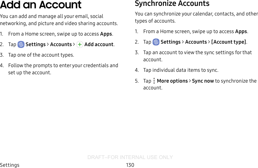 DRAFT–FOR INTERNAL USE ONLYSettings 130Add an AccountYou can add and manage all your email, social networking, and picture and video sharing accounts.1.  From a Home screen, swipe up to access Apps.2.  Tap  Settings &gt; Accounts &gt;  Addaccount.3.  Tap one of the account types.4.  Follow the prompts to enter your credentials and set up the account.Synchronize AccountsYou can synchronize your calendar, contacts, and other types of accounts.1.  From a Home screen, swipe up to access Apps.2.  Tap  Settings &gt; Accounts &gt; [Accounttype].3.  Tap an account to view the sync settings for that account.4.  Tap individual data items to sync.5.  Tap  Moreoptions &gt; Sync now to synchronize the account.