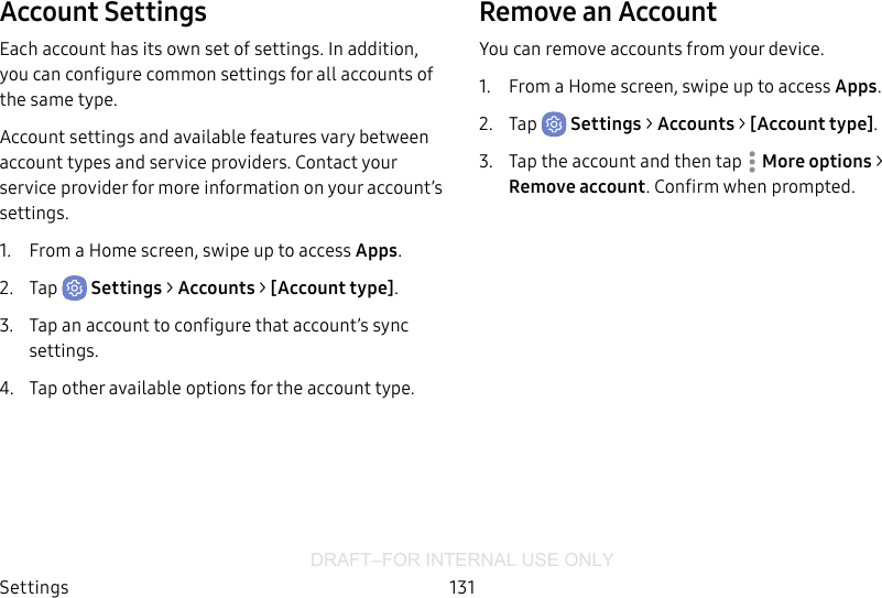 DRAFT–FOR INTERNAL USE ONLYSettings 131Account SettingsEach account has its own set of settings. In addition, you can configure common settings for all accounts of the same type.Account settings and available features vary between account types and service providers. Contact your service provider for more information on your account’s settings.1.  From a Home screen, swipe up to access Apps.2.  Tap  Settings &gt; Accounts &gt; [Accounttype].3.  Tap an account to configure that account’s sync settings.4.  Tap other available options for the account type.Remove an AccountYou can remove accounts from your device.1.  From a Home screen, swipe up to access Apps.2.  Tap  Settings &gt; Accounts &gt; [Accounttype].3.  Tap the account and then tap  Moreoptions &gt; Removeaccount. Confirm when prompted.