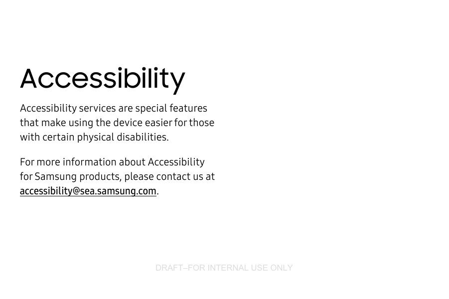 DRAFT–FOR INTERNAL USE ONLYAccessibilityAccessibility services are special features that make using the device easier for those with certain physical disabilities.For more information about Accessibility for Samsungproducts, please contact us at accessibility@sea.samsung.com.