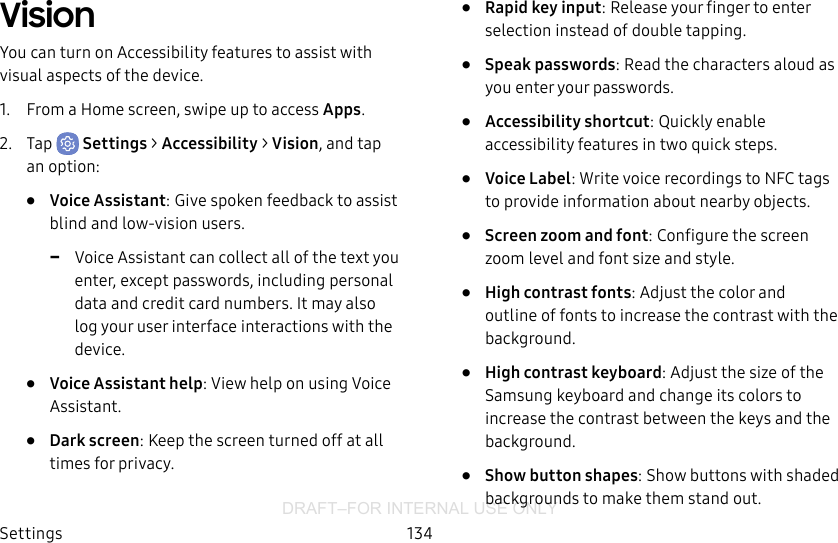 DRAFT–FOR INTERNAL USE ONLYSettings 134VisionYou can turn on Accessibility features to assist with visual aspects of the device. 1.  From a Home screen, swipe up to access Apps.2.  Tap  Settings &gt; Accessibility &gt; Vision, and tap an option:•  Voice Assistant: Give spoken feedback to assist blind and low-vision users. -Voice Assistant can collect all of the text you enter, except passwords, including personal data and credit card numbers. It may also log your user interface interactions with the device.•  Voice Assistant help: View help on using Voice Assistant.•  Dark screen: Keep the screen turned off at all times for privacy.•  Rapid key input: Release your finger to enter selection instead of double tapping.•  Speak passwords: Read the characters aloud as you enter your passwords.•  Accessibility shortcut: Quickly enable accessibility features in two quick steps.•  Voice Label: Write voice recordings to NFC tags to provide information about nearby objects.•  Screen zoom and font: Configure the screen zoom level and font size and style.•  High contrast fonts: Adjust the color and outline of fonts to increase the contrast with the background.•  High contrast keyboard: Adjust the size of the Samsung keyboard and change its colors to increase the contrast between the keys and the background.•  Show button shapes: Show buttons with shaded backgrounds to make them stand out.
