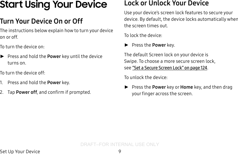 DRAFT–FOR INTERNAL USE ONLYSet Up Your Device 9Start Using Your DeviceTurn Your Device On or OffThe instructions below explain how to turn your device on or off.To turn the device on: ►Press and hold the Power key until the device turnson.To turn the device off:1.  Press and hold the Power key.2.  Tap Power off, and confirm if prompted.Lock or Unlock Your DeviceUse your device’s screen lock features to secure your device. By default, the device locks automatically when the screen times out.To lock the device: ►Press the Power key.The default Screen lock on your device is Swipe. Tochoose a more secure screen lock, see“Set a Secure Screen Lock” on page124.To unlock the device: ►Press the Power key or Home key, and then drag your finger across the screen.