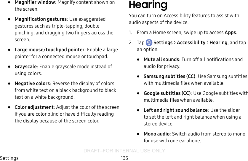 DRAFT–FOR INTERNAL USE ONLYSettings 135•  Magnifier window: Magnify content shown on the screen.•  Magnification gestures: Use exaggerated gestures such as triple-tapping, double pinching, and dragging two fingers across the screen. •  Large mouse/touchpad pointer: Enable a large pointer for a connected mouse or touchpad.•  Grayscale: Enable grayscale mode instead of using colors.•  Negative colors: Reverse the display of colors from white text on a black background to black text on a white background.•  Color adjustment: Adjust the color of the screen if you are color blind or have difficulty reading the display because of the screen color.HearingYou can turn on Accessibility features to assist with audio aspects of the device. 1.  From a Home screen, swipe up to access Apps.2.  Tap  Settings &gt; Accessibility &gt; Hearing, and tap an option:•  Mute all sounds: Turn off all notifications and audio for privacy.•  Samsung subtitles (CC): Use Samsung subtitles with multimedia files when available.•  Google subtitles (CC): Use Google subtitles with multimedia files when available.•  Left and right sound balance: Use the slider to set the left and right balance when using a stereo device.•  Mono audio: Switch audio from stereo to mono for use with one earphone.